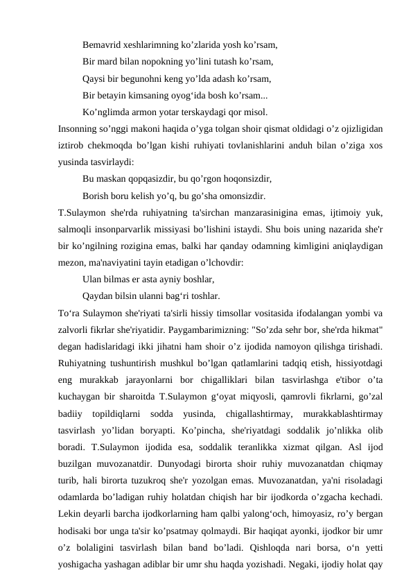Bemavrid xeshlarimning ko’zlarida yosh ko’rsam,
Bir mard bilan nopokning yo’lini tutash ko’rsam,
Qaysi bir begunohni keng yo’lda adash ko’rsam,
Bir betayin kimsaning oyog‘ida bosh ko’rsam...
Ko’nglimda armon yotar terskaydagi qor misol.
Insonning so’nggi makoni haqida o’yga tolgan shoir qismat oldidagi o’z ojizligidan
iztirob chekmoqda bo’lgan kishi ruhiyati tovlanishlarini anduh bilan o’ziga xos
yusinda tasvirlaydi:
Bu maskan qopqasizdir, bu qo’rgon hoqonsizdir,
Borish boru kelish yo’q, bu go’sha omonsizdir.
T.Sulaymon she'rda ruhiyatning ta'sirchan manzarasinigina emas, ijtimoiy yuk,
salmoqli insonparvarlik missiyasi bo’lishini istaydi. Shu bois uning nazarida she'r
bir ko’ngilning rozigina emas, balki har qanday odamning kimligini aniqlaydigan
mezon, ma'naviyatini tayin etadigan o’lchovdir:
Ulan bilmas er asta ayniy boshlar,
Qaydan bilsin ulanni bag‘ri toshlar.
To‘ra Sulaymon she'riyati ta'sirli hissiy timsollar vositasida ifodalangan yombi va
zalvorli fikrlar she'riyatidir. Paygambarimizning: "So’zda sehr bor, she'rda hikmat"
degan hadislaridagi ikki jihatni ham shoir o’z ijodida namoyon qilishga tirishadi.
Ruhiyatning tushuntirish mushkul bo’lgan qatlamlarini tadqiq etish, hissiyotdagi
eng  murakkab  jarayonlarni  bor  chigalliklari  bilan  tasvirlashga  e'tibor  o’ta
kuchaygan bir sharoitda T.Sulaymon g‘oyat miqyosli, qamrovli fikrlarni, go’zal
badiiy  topildiqlarni  sodda  yusinda,  chigallashtirmay,  murakkablashtirmay
tasvirlash  yo’lidan  boryapti.  Ko’pincha,  she'riyatdagi  soddalik  jo’nlikka  olib
boradi.  T.Sulaymon  ijodida  esa,  soddalik  teranlikka  xizmat  qilgan.  Asl  ijod
buzilgan muvozanatdir. Dunyodagi birorta shoir  ruhiy muvozanatdan chiqmay
turib, hali birorta tuzukroq she'r yozolgan emas. Muvozanatdan, ya'ni risoladagi
odamlarda bo’ladigan ruhiy holatdan chiqish har bir ijodkorda o’zgacha kechadi.
Lekin deyarli barcha ijodkorlarning ham qalbi yalong‘och, himoyasiz, ro’y bergan
hodisaki bor unga ta'sir ko’psatmay qolmaydi. Bir haqiqat ayonki, ijodkor bir umr
o’z  bolaligini  tasvirlash  bilan  band  bo’ladi.  Qishloqda  nari  borsa,  o‘n  yetti
yoshigacha yashagan adiblar bir umr shu haqda yozishadi. Negaki, ijodiy holat qay
