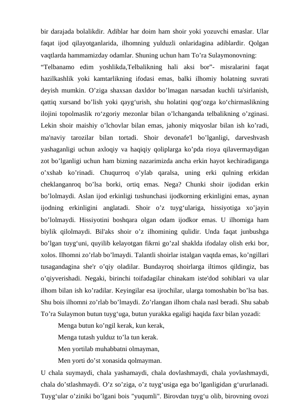 bir darajada bolalikdir. Adiblar har doim ham shoir yoki yozuvchi emaslar. Ular
faqat ijod qilayotganlarida, ilhomning yulduzli onlaridagina adiblardir. Qolgan
vaqtlarda hammamizday odamlar. Shuning uchun ham To’ra Sulaymonovning:
“Telbanamo  edim  yoshlikda,Telbalikning  hali  aksi  bor”-  misralarini  faqat
hazilkashlik  yoki  kamtarlikning  ifodasi  emas,  balki  ilhomiy  holatning  suvrati
deyish mumkin. O’ziga shaxsan daxldor bo’lmagan narsadan kuchli ta'sirlanish,
qattiq xursand bo’lish yoki qayg‘urish, shu holatini qog‘ozga ko‘chirmaslikning
ilojini topolmaslik ro‘zgoriy mezonlar bilan o’lchanganda telbalikning o’zginasi.
Lekin shoir maishiy o’lchovlar bilan emas, jahoniy miqyoslar bilan ish ko’radi,
ma'naviy  tarozilar  bilan  tortadi.  Shoir  devonafe'l  bo’lganligi,  darveshvash
yashaganligi uchun axloqiy va haqiqiy qoliplarga ko’pda rioya qilavermaydigan
zot bo’lganligi uchun ham bizning nazarimizda ancha erkin hayot kechiradiganga
o’xshab  ko’rinadi.  Chuqurroq  o’ylab  qaralsa,  uning  erki  qulning  erkidan
cheklanganroq  bo’lsa  borki,  ortiq  emas.  Nega?  Chunki  shoir  ijodidan  erkin
bo’lolmaydi. Aslan ijod erkinligi tushunchasi ijodkorning erkinligini emas, aynan
ijodning  erkinligini  anglatadi.  Shoir  o’z  tuyg‘ulariga,  hissiyotiga  xo’jayin
bo’lolmaydi. Hissiyotini boshqara olgan odam ijodkor emas. U ilhomiga ham
biylik qilolmaydi. Bil'aks  shoir  o’z ilhomining qulidir. Unda faqat  junbushga
bo’lgan tuyg‘uni, quyilib kelayotgan fikrni go’zal shaklda ifodalay olish erki bor,
xolos. Ilhomni zo’rlab bo’lmaydi. Talantli shoirlar istalgan vaqtda emas, ko’ngillari
tusagandagina she'r o’qiy oladilar. Bundayroq shoirlarga iltimos qildingiz, bas
o’qiyverishadi. Negaki, birinchi toifadagilar chinakam iste'dod sohiblari va ular
ilhom bilan ish ko’radilar. Keyingilar esa ijrochilar, ularga tomoshabin bo’lsa bas.
Shu bois ilhomni zo’rlab bo’lmaydi. Zo’rlangan ilhom chala nasl beradi. Shu sabab
To’ra Sulaymon butun tuyg‘uga, butun yurakka egaligi haqida faxr bilan yozadi:
Menga butun ko’ngil kerak, kun kerak,
Menga tutash yulduz to’la tun kerak.
Men yortilab muhabbatni olmayman,
Men yorti do’st xonasida qolmayman.
U chala suymaydi, chala yashamaydi, chala dovlashmaydi, chala yovlashmaydi,
chala do’stlashmaydi. O’z so’ziga, o’z tuyg‘usiga ega bo’lganligidan g‘ururlanadi.
Tuyg‘ular o’ziniki bo’lgani bois "yuqumli". Birovdan tuyg‘u olib, birovning ovozi
