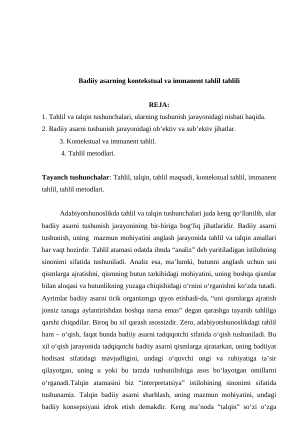 Badiiy asarning kontekstual va immanent tahlil tahlili
REJA:
1. Tahlil va talqin tushunchalari, ularning tushunish jarayonidagi nisbati haqida.
2. Badiiy asarni tushunish jarayonidagi ob’ektiv va sub’ektiv jihatlar.
3. Kontekstual va immanent tahlil.
 4. Tahlil metodlari.
Tayanch tushunchalar: Tahlil, talqin, tahlil maqsadi, kontekstual tahlil, immanent
tahlil, tahlil metodlari.
Adabiyotshunoslikda tahlil va talqin tushunchalari juda keng qo‘llanilib, ular
badiiy asarni tushunish jarayonining bir-biriga bog‘liq jihatlaridir. Badiiy asarni
tushunish, uning  mazmun mohiyatini anglash jarayonida tahlil va talqin amallari
har vaqt hozirdir. Tahlil atamasi odatda ilmda “analiz” deb yuritiladigan istilohning
sinonimi sifatida tushuniladi. Analiz esa, ma’lumki, butunni anglash uchun uni
qismlarga ajratishni, qismning butun tarkibidagi mohiyatini, uning boshqa qismlar
bilan aloqasi va butunlikning yuzaga chiqishidagi o‘rnini o‘rganishni ko‘zda tutadi.
Ayrimlar badiiy asarni tirik organizmga qiyos etishadi-da, “uni qismlarga ajratish
jonsiz tanaga aylantirishdan boshqa narsa emas” degan qarashga tayanib tahlilga
qarshi chiqadilar. Biroq bu xil qarash asossizdir. Zero, adabiyotshunoslikdagi tahlil
ham – o‘qish, faqat bunda badiiy asarni tadqiqotchi sifatida o‘qish tushuniladi. Bu
xil o‘qish jarayonida tadqiqotchi badiiy asarni qismlarga ajratarkan, uning badiiyat
hodisasi  sifatidagi  mavjudligini,  undagi  o‘quvchi  ongi  va  ruhiyatiga  ta’sir
qilayotgan,  uning  u  yoki  bu  tarzda  tushunilishiga  asos  bo‘layotgan  omillarni
o‘rganadi.Talqin  atamasini  biz  “interpretatsiya”  istilohining  sinonimi  sifatida
tushunamiz. Talqin badiiy asarni sharhlash, uning mazmun mohiyatini, undagi
badiiy konsepsiyani idrok etish demakdir. Keng ma’noda “talqin” so‘zi o‘zga
