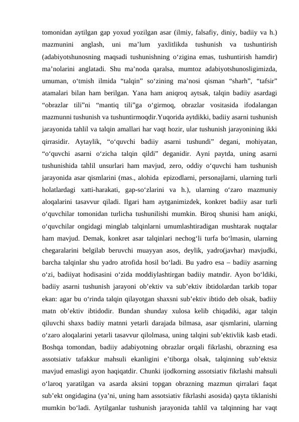 tomonidan aytilgan gap yoxud yozilgan asar (ilmiy, falsafiy, diniy, badiiy va h.)
mazmunini  anglash,  uni  ma’lum  yaxlitlikda  tushunish  va  tushuntirish
(adabiyotshunosning maqsadi tushunishning o‘zigina emas, tushuntirish hamdir)
ma’nolarini anglatadi. Shu ma’noda qaralsa, mumtoz adabiyotshunosligimizda,
umuman,  o‘tmish  ilmida  “talqin”  so‘zining  ma’nosi  qisman  “sharh”,  “tafsir”
atamalari bilan ham berilgan. Yana ham aniqroq aytsak, talqin badiiy asardagi
“obrazlar  tili”ni  “mantiq  tili”ga  o‘girmoq,  obrazlar  vositasida  ifodalangan
mazmunni tushunish va tushuntirmoqdir.Yuqorida aytdikki, badiiy asarni tushunish
jarayonida tahlil va talqin amallari har vaqt hozir, ular tushunish jarayonining ikki
qirrasidir.  Aytaylik,  “o‘quvchi  badiiy  asarni  tushundi”  degani,  mohiyatan,
“o‘quvchi  asarni  o‘zicha  talqin  qildi”  deganidir.  Ayni  paytda,  uning  asarni
tushunishida tahlil unsurlari ham mavjud, zero, oddiy o‘quvchi ham tushunish
jarayonida asar qismlarini (mas., alohida  epizodlarni, personajlarni, ularning turli
holatlardagi  xatti-harakati,  gap-so‘zlarini  va  h.),  ularning  o‘zaro  mazmuniy
aloqalarini tasavvur qiladi. Ilgari ham aytganimizdek, konkret badiiy asar turli
o‘quvchilar tomonidan turlicha tushunilishi mumkin. Biroq shunisi ham aniqki,
o‘quvchilar ongidagi minglab talqinlarni umumlashtiradigan mushtarak nuqtalar
ham mavjud. Demak, konkret asar talqinlari nechog‘li turfa bo‘lmasin, ularning
chegaralarini belgilab beruvchi muayyan asos, deylik, yadro(javhar) mavjudki,
barcha talqinlar shu yadro atrofida hosil bo‘ladi. Bu yadro esa – badiiy asarning
o‘zi, badiiyat hodisasini o‘zida moddiylashtirgan badiiy matndir. Ayon bo‘ldiki,
badiiy asarni tushunish jarayoni ob’ektiv va sub’ektiv ibtidolardan tarkib topar
ekan: agar bu o‘rinda talqin qilayotgan shaxsni sub’ektiv ibtido deb olsak, badiiy
matn  ob’ektiv  ibtidodir.  Bundan  shunday  xulosa  kelib  chiqadiki,  agar  talqin
qiluvchi shaxs badiiy matnni yetarli darajada bilmasa, asar qismlarini, ularning
o‘zaro aloqalarini yetarli tasavvur qilolmasa, uning talqini sub’ektivlik kasb etadi.
Boshqa tomondan, badiiy adabiyotning obrazlar orqali fikrlashi, obrazning esa
assotsiativ  tafakkur  mahsuli  ekanligini  e’tiborga  olsak,  talqinning  sub’ektsiz
mavjud emasligi ayon haqiqatdir. Chunki ijodkorning assotsiativ fikrlashi mahsuli
o‘laroq  yaratilgan  va  asarda  aksini  topgan  obrazning  mazmun  qirralari  faqat
sub’ekt ongidagina (ya’ni, uning ham assotsiativ fikrlashi asosida) qayta tiklanishi
mumkin bo‘ladi. Aytilganlar tushunish jarayonida tahlil va talqinning har vaqt
