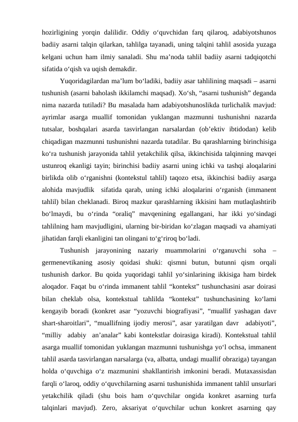 hozirligining  yorqin dalilidir. Oddiy o‘quvchidan farq  qilaroq, adabiyotshunos
badiiy asarni talqin qilarkan, tahlilga tayanadi, uning talqini tahlil asosida yuzaga
kelgani uchun ham ilmiy sanaladi. Shu ma’noda tahlil badiiy asarni tadqiqotchi
sifatida o‘qish va uqish demakdir.
Yuqoridagilardan ma’lum bo‘ladiki, badiiy asar tahlilining maqsadi – asarni
tushunish (asarni baholash ikkilamchi maqsad). Xo‘sh, “asarni tushunish” deganda
nima nazarda tutiladi? Bu masalada ham adabiyotshunoslikda turlichalik mavjud:
ayrimlar  asarga  muallif  tomonidan  yuklangan  mazmunni  tushunishni  nazarda
tutsalar,  boshqalari  asarda  tasvirlangan  narsalardan  (ob’ektiv  ibtidodan)  kelib
chiqadigan mazmunni tushunishni nazarda tutadilar. Bu qarashlarning birinchisiga
ko‘ra tushunish jarayonida tahlil yetakchilik qilsa, ikkinchisida talqinning mavqei
ustunroq ekanligi tayin; birinchisi badiiy asarni uning ichki va tashqi aloqalarini
birlikda olib o‘rganishni (kontekstul tahlil) taqozo etsa, ikkinchisi badiiy asarga
alohida mavjudlik  sifatida qarab, uning ichki aloqalarini o‘rganish (immanent
tahlil) bilan cheklanadi. Biroq mazkur qarashlarning ikkisini ham mutlaqlashtirib
bo‘lmaydi,  bu  o‘rinda  “oraliq”  mavqenining  egallangani,  har  ikki  yo‘sindagi
tahlilning ham mavjudligini, ularning bir-biridan ko‘zlagan maqsadi va ahamiyati
jihatidan farqli ekanligini tan olingani to‘g‘riroq bo‘ladi.
Tushunish  jarayonining  nazariy  muammolarini  o‘rganuvchi  soha  –
germenevtikaning  asosiy  qoidasi  shuki:  qismni  butun,  butunni  qism  orqali
tushunish darkor. Bu qoida yuqoridagi tahlil yo‘sinlarining ikkisiga ham birdek
aloqador. Faqat bu o‘rinda immanent tahlil “kontekst” tushunchasini asar doirasi
bilan  cheklab  olsa,  kontekstual  tahlilda  “kontekst”  tushunchasining  ko‘lami
kengayib boradi (konkret asar “yozuvchi biografiyasi”, “muallif yashagan davr
shart-sharoitlari”, “muallifning ijodiy merosi”, asar yaratilgan davr  adabiyoti”,
“milliy  adabiy  an’analar” kabi kontekstlar doirasiga kiradi). Kontekstual tahlil
asarga muallif tomonidan yuklangan mazmunni tushunishga yo‘l ochsa, immanent
tahlil asarda tasvirlangan narsalarga (va, albatta, undagi muallif obraziga) tayangan
holda o‘quvchiga o‘z mazmunini shakllantirish imkonini beradi. Mutaxassisdan
farqli o‘laroq, oddiy o‘quvchilarning asarni tushunishida immanent tahlil unsurlari
yetakchilik  qiladi  (shu  bois  ham  o‘quvchilar  ongida  konkret  asarning  turfa
talqinlari  mavjud).  Zero,  aksariyat  o‘quvchilar  uchun  konkret  asarning  qay
