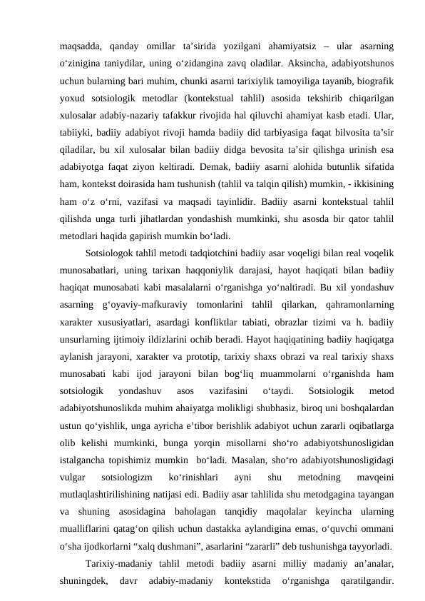 maqsadda,  qanday  omillar  ta’sirida  yozilgani  ahamiyatsiz  –  ular  asarning
o‘zinigina taniydilar, uning o‘zidangina zavq oladilar. Aksincha, adabiyotshunos
uchun bularning bari muhim, chunki asarni tarixiylik tamoyiliga tayanib, biografik
yoxud  sotsiologik  metodlar  (kontekstual  tahlil)  asosida  tekshirib  chiqarilgan
xulosalar adabiy-nazariy tafakkur rivojida hal qiluvchi ahamiyat kasb etadi. Ular,
tabiiyki, badiiy adabiyot rivoji hamda badiiy did tarbiyasiga faqat bilvosita ta’sir
qiladilar, bu xil xulosalar bilan badiiy didga bevosita ta’sir qilishga urinish esa
adabiyotga faqat ziyon keltiradi. Demak, badiiy asarni alohida butunlik sifatida
ham, kontekst doirasida ham tushunish (tahlil va talqin qilish) mumkin, - ikkisining
ham o‘z o‘rni, vazifasi va maqsadi tayinlidir. Badiiy asarni kontekstual tahlil
qilishda unga turli jihatlardan yondashish mumkinki, shu asosda bir qator tahlil
metodlari haqida gapirish mumkin bo‘ladi. 
Sotsiologok tahlil metodi tadqiotchini badiiy asar voqeligi bilan real voqelik
munosabatlari,  uning tarixan haqqoniylik darajasi,  hayot  haqiqati  bilan  badiiy
haqiqat munosabati kabi masalalarni o‘rganishga yo‘naltiradi. Bu xil yondashuv
asarning  g‘oyaviy-mafkuraviy  tomonlarini  tahlil  qilarkan,  qahramonlarning
xarakter xususiyatlari, asardagi konfliktlar tabiati, obrazlar tizimi va h. badiiy
unsurlarning ijtimoiy ildizlarini ochib beradi. Hayot haqiqatining badiiy haqiqatga
aylanish jarayoni, xarakter va prototip, tarixiy shaxs obrazi va real tarixiy shaxs
munosabati  kabi  ijod  jarayoni  bilan  bog‘liq  muammolarni  o‘rganishda  ham
sotsiologik  yondashuv  asos  vazifasini  o‘taydi.  Sotsiologik  metod
adabiyotshunoslikda muhim ahaiyatga molikligi shubhasiz, biroq uni boshqalardan
ustun qo‘yishlik, unga ayricha e’tibor berishlik adabiyot uchun zararli oqibatlarga
olib  kelishi  mumkinki,  bunga  yorqin  misollarni  sho‘ro  adabiyotshunosligidan
istalgancha topishimiz mumkin  bo‘ladi. Masalan, sho‘ro adabiyotshunosligidagi
vulgar  sotsiologizm  ko‘rinishlari  ayni  shu  metodning  mavqeini
mutlaqlashtirilishining natijasi edi. Badiiy asar tahlilida shu metodgagina tayangan
va  shuning  asosidagina  baholagan  tanqidiy  maqolalar  keyincha  ularning
mualliflarini qatag‘on qilish uchun dastakka aylandigina emas, o‘quvchi ommani
o‘sha ijodkorlarni “xalq dushmani”, asarlarini “zararli” deb tushunishga tayyorladi.
Tarixiy-madaniy  tahlil  metodi  badiiy  asarni  milliy  madaniy  an’analar,
shuningdek,  davr  adabiy-madaniy  kontekstida  o‘rganishga  qaratilgandir.
