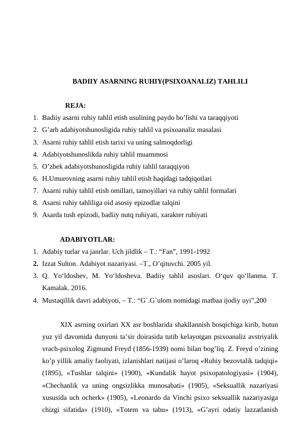 BADIIY ASARNING RUHIY(PSIXOANALIZ) TAHLILI
   REJA:
1. Badiiy asarni ruhiy tahlil etish usulining paydo bo’lishi va taraqqiyoti
2. G’arb adabiyotshunosligida ruhiy tahlil va psixoanaliz masalasi
3. Asarni ruhiy tahlil etish tarixi va uning salmoqdorligi
4. Adabiyotshunoslikda ruhiy tahlil muammosi
5. O’zbek adabiyotshunosligida ruhiy tahlil taraqqiyoti
6. H.Umurovning asarni ruhiy tahlil etish haqidagi tadqiqotlari
7. Asarni ruhiy tahlil etish omillari, tamoyillari va ruhiy tahlil formalari
8. Asarni ruhiy tahliliga oid asosiy epizodlar talqini
9. Asarda tush epizodi, badiiy nutq ruhiyati, xarakter ruhiyati 
ADABIYOTLAR:
1. Adabiy turlar va janrlar. Uch jildlik – T.: “Fan”, 1991-1992
2. Izzat Sulton. Adabiyot nazariyasi. –T., O’qituvchi. 2005 yil.
3. Q.  Yo‘ldoshev,  M.  Yo‘ldosheva.  Badiiy  tahlil  asoslari.  O‘quv  qo‘llanma.  T.
Kamalak. 2016.
4. Mustaqillik davri adabiyoti, – T.: “G`.G`ulom nomidagi matbaa ijodiy uyi”,200
XIX asrning oxirlari XX asr boshlarida shakllannish bosqichiga kirib, butun
yuz yil davomida dunyoni ta’sir doirasida tutib kelayotgan psixoanaliz avstriyalik
vrach-psixolog Zigmund Freyd (1856-1939) nomi bilan bog’liq. Z. Freyd o’zining
ko’p yillik amaliy faoliyati, izlanishlari natijasi o’laroq «Ruhiy bezovtalik tadqiqi»
(1895),  «Tushlar  talqini»  (1900),  «Kundalik  hayot  psixopatologiyasi»  (1904),
«Chechanlik  va uning ongsizlikka  munosabati»  (1905), «Seksuallik nazariyasi
xususida uch ocherk» (1905), «Leonardo da Vinchi psixo seksuallik nazariyasiga
chizgi  sifatida»  (1910),  «Totem  va  tabu»  (1913),  «G’ayri  odatiy  lazzatlanish
