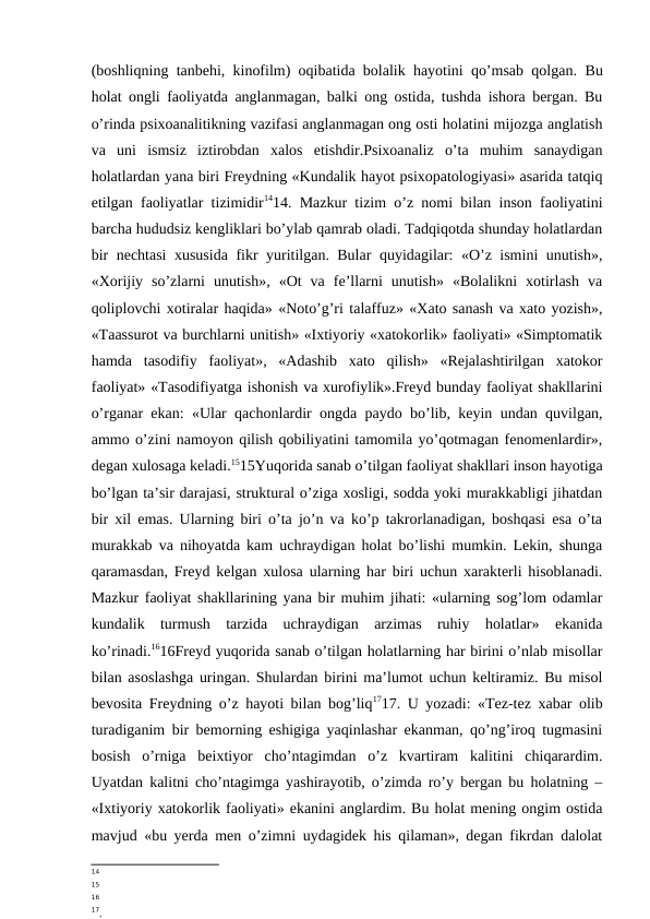 (boshliqning tanbehi, kinofilm) oqibatida bolalik hayotini qo’msab qolgan.  Bu
holat ongli faoliyatda anglanmagan, balki ong ostida, tushda ishora bergan. Bu
o’rinda psixoanalitikning vazifasi anglanmagan ong osti holatini mijozga anglatish
va  uni  ismsiz  iztirobdan  xalos  etishdir.Psixoanaliz  o’ta  muhim  sanaydigan
holatlardan yana biri Freydning «Kundalik hayot psixopatologiyasi» asarida tatqiq
etilgan faoliyatlar tizimidir1414. Mazkur tizim o’z nomi bilan inson faoliyatini
barcha hududsiz kengliklari bo’ylab qamrab oladi. Tadqiqotda shunday holatlardan
bir nechtasi xususida fikr yuritilgan. Bular quyidagilar: «O’z ismini unutish»,
«Xorijiy  so’zlarni  unutish»,  «Ot  va  fe’llarni  unutish»  «Bolalikni  xotirlash  va
qoliplovchi xotiralar haqida» «Noto’g’ri talaffuz» «Xato sanash va xato yozish»,
«Taassurot va burchlarni unitish» «Ixtiyoriy «xatokorlik» faoliyati» «Simptomatik
hamda  tasodifiy  faoliyat»,  «Adashib  xato  qilish»  «Rejalashtirilgan  xatokor
faoliyat» «Tasodifiyatga ishonish va xurofiylik».Freyd bunday faoliyat shakllarini
o’rganar ekan: «Ular qachonlardir ongda paydo bo’lib, keyin undan quvilgan,
ammo o’zini namoyon qilish qobiliyatini tamomila yo’qotmagan fenomenlardir»,
degan xulosaga keladi.1515Yuqorida sanab o’tilgan faoliyat shakllari inson hayotiga
bo’lgan ta’sir darajasi, struktural o’ziga xosligi, sodda yoki murakkabligi jihatdan
bir xil emas. Ularning biri o’ta jo’n va ko’p takrorlanadigan, boshqasi esa o’ta
murakkab va nihoyatda kam uchraydigan holat bo’lishi mumkin. Lekin, shunga
qaramasdan, Freyd kelgan xulosa ularning har biri uchun xarakterli hisoblanadi.
Mazkur faoliyat shakllarining yana bir muhim jihati: «ularning sog’lom odamlar
kundalik  turmush  tarzida  uchraydigan  arzimas  ruhiy  holatlar»  ekanida
ko’rinadi.1616Freyd yuqorida sanab o’tilgan holatlarning har birini o’nlab misollar
bilan asoslashga uringan. Shulardan birini ma’lumot uchun keltiramiz. Bu misol
bevosita Freydning o’z hayoti bilan bog’liq1717. U yozadi: «Tez-tez xabar olib
turadiganim bir bemorning eshigiga yaqinlashar ekanman, qo’ng’iroq tugmasini
bosish  o’rniga  beixtiyor  cho’ntagimdan  o’z  kvartiram  kalitini  chiqarardim.
Uyatdan kalitni cho’ntagimga yashirayotib, o’zimda ro’y bergan bu holatning –
«Ixtiyoriy xatokorlik faoliyati» ekanini anglardim. Bu holat mening ongim ostida
mavjud «bu yerda men o’zimni uydagidek his qilaman», degan fikrdan dalolat
14
15
16
17.
