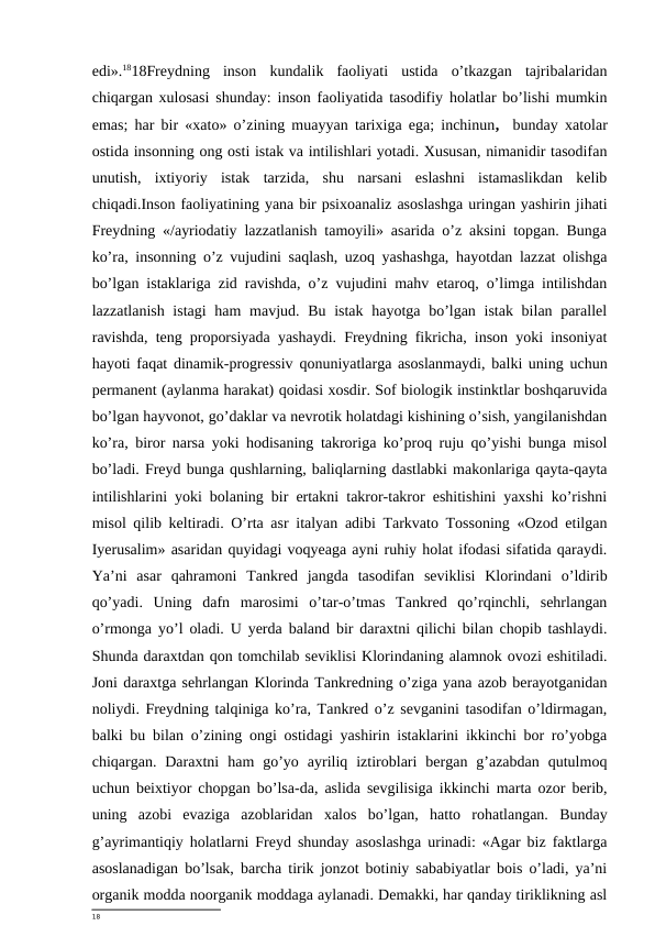 edi».1818Freydning  inson  kundalik  faoliyati  ustida  o’tkazgan  tajribalaridan
chiqargan xulosasi shunday: inson faoliyatida tasodifiy holatlar bo’lishi mumkin
emas; har bir «xato» o’zining muayyan tarixiga ega; inchinun,   bunday xatolar
ostida insonning ong osti istak va intilishlari yotadi. Xususan, nimanidir tasodifan
unutish,  ixtiyoriy  istak  tarzida,  shu  narsani  eslashni  istamaslikdan  kelib
chiqadi.Inson faoliyatining yana bir psixoanaliz asoslashga uringan yashirin jihati
Freydning «/ayriodatiy lazzatlanish tamoyili» asarida o’z aksini topgan. Bunga
ko’ra, insonning o’z vujudini saqlash, uzoq yashashga, hayotdan lazzat olishga
bo’lgan istaklariga zid ravishda, o’z vujudini mahv etaroq, o’limga intilishdan
lazzatlanish istagi  ham  mavjud. Bu istak hayotga bo’lgan istak bilan parallel
ravishda, teng proporsiyada yashaydi. Freydning fikricha, inson yoki insoniyat
hayoti faqat dinamik-progressiv qonuniyatlarga asoslanmaydi, balki uning uchun
permanent (aylanma harakat) qoidasi xosdir. Sof biologik instinktlar boshqaruvida
bo’lgan hayvonot, go’daklar va nevrotik holatdagi kishining o’sish, yangilanishdan
ko’ra, biror narsa yoki hodisaning takroriga ko’proq ruju qo’yishi bunga misol
bo’ladi. Freyd bunga qushlarning, baliqlarning dastlabki makonlariga qayta-qayta
intilishlarini yoki bolaning bir ertakni takror-takror eshitishini yaxshi ko’rishni
misol qilib keltiradi. O’rta asr italyan adibi Tarkvato Tossoning «Ozod etilgan
Iyerusalim» asaridan quyidagi voqyeaga ayni ruhiy holat ifodasi sifatida qaraydi.
Ya’ni  asar  qahramoni  Tankred  jangda  tasodifan  seviklisi  Klorindani  o’ldirib
qo’yadi.  Uning  dafn  marosimi  o’tar-o’tmas  Tankred  qo’rqinchli,  sehrlangan
o’rmonga yo’l oladi. U yerda baland bir daraxtni qilichi bilan chopib tashlaydi.
Shunda daraxtdan qon tomchilab seviklisi Klorindaning alamnok ovozi eshitiladi.
Joni daraxtga sehrlangan Klorinda Tankredning o’ziga yana azob berayotganidan
noliydi. Freydning talqiniga ko’ra, Tankred o’z sevganini tasodifan o’ldirmagan,
balki bu bilan o’zining ongi ostidagi yashirin istaklarini ikkinchi bor ro’yobga
chiqargan.  Daraxtni  ham  go’yo  ayriliq  iztiroblari  bergan  g’azabdan  qutulmoq
uchun beixtiyor chopgan bo’lsa-da, aslida sevgilisiga ikkinchi marta ozor berib,
uning  azobi  evaziga  azoblaridan  xalos  bo’lgan,  hatto  rohatlangan.  Bunday
g’ayrimantiqiy holatlarni Freyd shunday asoslashga urinadi: «Agar biz faktlarga
asoslanadigan bo’lsak, barcha tirik jonzot botiniy sababiyatlar bois o’ladi, ya’ni
organik modda noorganik moddaga aylanadi. Demakki, har qanday tiriklikning asl
18
