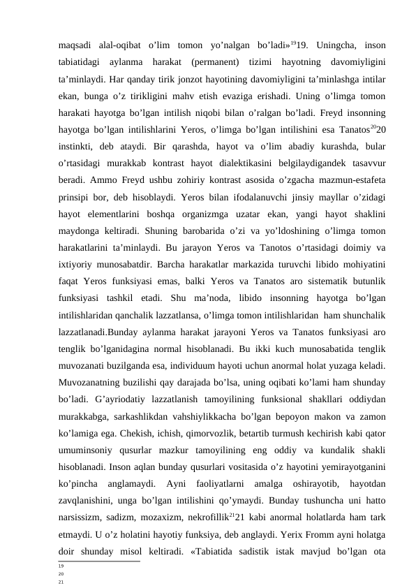 maqsadi  alal-oqibat  o’lim  tomon  yo’nalgan  bo’ladi»1919.  Uningcha,  inson
tabiatidagi  aylanma  harakat  (permanent)  tizimi  hayotning  davomiyligini
ta’minlaydi. Har qanday tirik jonzot hayotining davomiyligini ta’minlashga intilar
ekan, bunga o’z tirikligini mahv etish evaziga erishadi. Uning o’limga tomon
harakati hayotga bo’lgan intilish niqobi bilan o’ralgan bo’ladi. Freyd insonning
hayotga bo’lgan intilishlarini Yeros, o’limga bo’lgan intilishini esa Tanatos2020
instinkti,  deb  ataydi.  Bir  qarashda,  hayot  va  o’lim  abadiy  kurashda,  bular
o’rtasidagi  murakkab  kontrast  hayot  dialektikasini  belgilaydigandek  tasavvur
beradi. Ammo Freyd ushbu zohiriy kontrast asosida o’zgacha mazmun-estafeta
prinsipi bor, deb hisoblaydi. Yeros bilan ifodalanuvchi jinsiy mayllar o’zidagi
hayot  elementlarini  boshqa  organizmga  uzatar  ekan,  yangi  hayot  shaklini
maydonga keltiradi. Shuning barobarida o’zi  va yo’ldoshining  o’limga  tomon
harakatlarini ta’minlaydi. Bu jarayon Yeros va Tanotos o’rtasidagi doimiy va
ixtiyoriy munosabatdir. Barcha harakatlar markazida turuvchi libido mohiyatini
faqat  Yeros funksiyasi  emas,  balki  Yeros va Tanatos  aro sistematik  butunlik
funksiyasi  tashkil  etadi.  Shu  ma’noda,  libido  insonning  hayotga  bo’lgan
intilishlaridan qanchalik lazzatlansa, o’limga tomon intilishlaridan  ham shunchalik
lazzatlanadi.Bunday aylanma harakat jarayoni Yeros va Tanatos funksiyasi aro
tenglik bo’lganidagina normal hisoblanadi. Bu ikki kuch munosabatida tenglik
muvozanati buzilganda esa, individuum hayoti uchun anormal holat yuzaga keladi.
Muvozanatning buzilishi qay darajada bo’lsa, uning oqibati ko’lami ham shunday
bo’ladi.  G’ayriodatiy  lazzatlanish  tamoyilining  funksional  shakllari  oddiydan
murakkabga, sarkashlikdan vahshiylikkacha bo’lgan bepoyon makon va zamon
ko’lamiga ega. Chekish, ichish, qimorvozlik, betartib turmush kechirish kabi qator
umuminsoniy  qusurlar  mazkur  tamoyilining  eng  oddiy  va  kundalik  shakli
hisoblanadi. Inson aqlan bunday qusurlari vositasida o’z hayotini yemirayotganini
ko’pincha  anglamaydi.  Ayni  faoliyatlarni  amalga  oshirayotib,  hayotdan
zavqlanishini, unga bo’lgan intilishini qo’ymaydi. Bunday tushuncha uni hatto
narsissizm, sadizm, mozaxizm, nekrofillik2121 kabi anormal holatlarda ham tark
etmaydi. U o’z holatini hayotiy funksiya, deb anglaydi. Yerix Fromm ayni holatga
doir  shunday  misol  keltiradi.  «Tabiatida  sadistik  istak  mavjud  bo’lgan  ota
19
20
21
