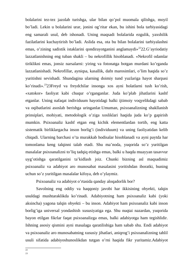 bolalarini  tez-tez  jazolab  turishga,  ular  bilan  qo’pol  muomala  qilishga,  moyil
bo’ladi. Lekin u bolalarini urar, jonini og’ritar ekan, bu ishini bola tarbiyasidagi
eng samarali  usul,  deb ishonadi. Uning maqsadi  bolalarida ezgulik, yaxshilik
fazilatlarini kuchaytirish bo’ladi. Aslida esa, ota bu bilan bolalarini tarbiyalashni
emas, o’zining sadistik istaklarini qondirayotganini anglamaydi»2222.G’ayriodatiy
lazzatlanishning eng tuban shakli – bu nekrofillik hisoblanadi. «Nekrofil odamlar
tiriklikni emas, jonsiz narsalarni: yiring va fotonatga botgan murdani ko’rganda
lazzatlanishadi. Nekrofillar, ayniqsa, kasallik, dafn marosimlari, o’lim haqida so’z
yuritishni sevishadi. Shundagina ularning doimiy tund yuzlariga hayot sharpasi
ko’rinadi».2323Freyd  va  freydchilar  insonga  xos  ayni  holatlarni  tush  ko’rish,
«xatokor»  faoliyat  kabi  chuqur  o’rganganlar.  Juda  ko’plab  jihatlarini  kashf
etganlar. Uning nafaqat individuum hayotidagi balki ijtimoiy voqyelikdagi sabab
va oqibatlarini asoslab berishga uringanlar.Umuman, psixoanalizning shakllanish
prinsiplari,  mohiyati,  metodologik  o’ziga  xosliklari  haqida  juda  ko’p  gapirish
mumkin.  Psixoanaliz  kashf  etgan  eng  kichik  elementlardan  tortib,  eng  katta
sistematik birliklargacha inson borlig’i (individuum) va uning faoliyatidan kelib
chiqadi. Ularning barchasi o’ta murakkab hodisalar hisoblanadi va ayni paytda har
tomonlama  keng  talqinni  talab  etadi.  Shu  ma’noda,  yuqorida  so’z  yuritilgan
masalalar psixoanalizni to’liq tadqiq etishga emas, balki u haqda muayyan tasavvur
uyg’otishga  qaratilganini  ta’kidlash  joiz.  Chunki  bizning  asl  maqsadimiz
psixoanaliz va adabiyot aro munosabat masalasini yoritishdan iboratki, buning
uchun so’z yuritilgan masalalar kifoya, deb o’ylaymiz.
Psixoanaliz va adabiyot o’rtasida qanday aloqadorlik bor?
Savolning  eng  oddiy  va  haqqoniy  javobi  har  ikkisining  obyekti,  talqin
usuldagi  mushtaraklikda  ko’rinadi.  Adabiyotning  ham  psixoanaliz  kabi  (yoki
aksincha) yagona talqin obyekti – bu inson. Adabiyot ham psixoanaliz kabi inson
borlig’iga universal yondashish xususiyatiga ega. Shu nuqtai nazardan, yuqorida
bayon etilgan fikrlar faqat psixoanalizga emas, balki adabiyotga ham tegishlidir.
Ishning asosiy qismini ayni masalaga qaratilishiga ham sabab shu. Endi adabiyot
va psixoanaliz aro munosabatning xususiy jihatlari, aniqrog’i psixoanalizning tahlil
usuli  sifatida adabiyoshunoslikdan  tutgan o’rni haqida fikr yuritamiz.Adabiyot
22
23
