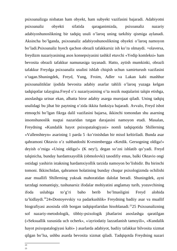 psixoanalizga nisbatan ham obyekt, ham subyekt vazifasini bajaradi. Adabiyotni
psixoanaliz
 
obyekti
 
sifatida
 
qaraganimizda,
 
psixoanaliz
 
nazariy
adabiyoshunoslikning bir tadqiq usuli o’laroq uning tarkibiy qismiga aylanadi.
Aksincha bo’lganda, psixoanaliz adabiyoshunoslikning obyekti o’laroq namoyon
bo’ladi.Psixoanaliz hyech qachon obrazli tafakkursiz ish ko’ra olmaydi. +olaversa,
freydizm nazariyasining asos konsepsiyasini tashkil etuvchi «Yedip komleksi» ham
bevosita obrazli tafakkur namunasiga tayanadi. Hatto, aytish mumkinki, obrazli
tafakkur Freydga psixoanaliz usulini ishlab chiqish uchun xamirturush vazifasini
o’tagan.Shuningdek,  Freyd,  Yung,  Froim,  Adler  va  Lakan  kabi  mashhur
psixoanalitiklar  ijodida  bevosita  adabiy  asarlar  tahlili  o’laroq  yuzaga  kelgan
tadqiqotlar talaygina.Freyd o’z nazariyasining o’ta nozik nuqtalarini talqin etishga,
asoslashga urinar ekan, albatta biror adabiy asarga murojaat qiladi. Uning tadqiq
usulidagi bu jihat bir paytning o’zida ikkita funksiya bajaradi. Avvalo, Freyd isbot
etmoqchi bo’lgan fikrga dalil vazifasini bajarsa, ikkinchi tomondan shu asarning
insonshunoslik  nuqtai  nazaridan  tutgan  darajasini  namoyon  etadi.  Masalan,
Freydning  «Kundalik  hayot  psixopatalogiyasi»  nomli  tadqiqotida  Shillerning
«Vallenshteyn» asarining 1 parda 5 -ko’rinishdan bir misol keltiriladi. Bunda asar
qahramoni Oktavio o’z suhbatdoshi Kvestenbergga «Ketdik. Gersogning oldiga!»
deyish o’rniga «Uning oldiga!» (K ney!), degan so’zni ishlatib qo’yadi. Freyd
talqinicha, bunday hardamxayollik (obmolovki) tasodifiy emas, balki Oktavio ongi
ostidagi yashirin istakning hardamxiyollik tarzida namoyon bo’lishidir. Bu birinchi
tomoni. Ikkinchidan, qahramon holatining bunday chuqur psixologizmda ochilishi
asar muallifi Shillerning yuksak mahoratidan dalolat beradi. Shuningdek, ayni
tarzdagi nomantiqiy, tushunarsiz ifodalar mohiyatini anglamay turib, yozuvchining
ifoda  uslubiga  to’g’ri  baho  berib  bo’lmasligini  Freyd  alohida
ta’kidlaydi.2424«Dostoyevskiy va padarkushlik» Freydning badiiy asar va muallif
biografiyasi asosisda olib borgan tadqiqotlaridan hisoblanadi.2525 Psixoanalizning
sof  nazariy-metodologik,  tibbiy-psixologik  jihatlarini  asoslashga  qaratilgan
(«Seksuallik xususida uch ocherk», «/ayriodatiy lazzatlanish tamoyili», «Kundalik
hayot psixopatalogiyasi kabi» ) asarlarda adabiyot, badiiy tafakkur bilvosita xizmat
qilgan bo’lsa, ushbu asarda bevosita xizmat qiladi. Tadqiqotda Freydning nazari
24
25
