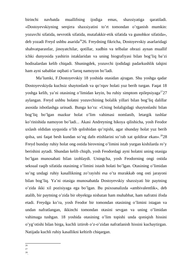 birinchi  navbatda  muallifning  ijodiga  emas,  shaxsiyatiga  qaratiladi.
«Dostoyevskiyning  serqirra  shaxsiyatini  to’rt  tomondan  o’rganish  mumkin:
yozuvchi sifatida, nevrotik sifatida, mutafakkir-etik sifatida va gunohkor sifatida»,
deb yozadi Freyd ushbu asarida2626. Freydning fikricha, Dostoyevskiy asarlaridagi
shahvatparastlar, jinoyatchilar, qotillar, xudbin va telbalar obrazi aynan muallif
ichki dunyosida yashirin istaklaridan va uning biografiyasi bilan bog’liq ba’zi
hodisalardan kelib chiqadi. Shuningdek, yozuvchi ijodidagi padarkushlik talqini
ham ayni sabablar oqibati o’laroq namoyon bo’ladi. 
Ma’lumki, F.Dostoyevskiy 18 yoshida otasidan ajragan. Shu yoshga qadar
Dostoyevskiyda kuchsiz shaytonlash va qo’rquv holati yuz berib turgan. Faqat 18
yoshga kelib, ya’ni otasining o’limidan keyin, bu ruhiy simptom epilepsiyaga2727
aylangan. Freyd ushbu holatni yozuvchining bolalik yillari bilan bog’liq dalillar
asosida isbotlashga urinadi. Bunga ko’ra: «Uning bolaligidagi shaytonlashi bilan
bog’liq  bo’lgan  mazkur  holat  o’lim  vahimasi  nomlanib,  letargik  tushlar
ko’rinishida namoyon bo’ladi... Akasi Andreyning hikoya qilishicha, yosh Feodor
uxlash oldidan uyqusida o’lib qolishidan qo’rqishi, agar shunday holat yuz berib
qolsa, uni faqat besh kundan so’ng dafn etishlarini so’rab xat qoldirar ekan».2828
Freyd bunday ruhiy holat ong ostida birovning o’limini istab yurgan kishilarda ro’y
berishini aytadi. Shundan kelib chiqib, yosh Feodordagi ayni holatni uning otasiga
bo’lgan  munosabati  bilan  izohlaydi.  Uningcha,  yosh  Feodorning  ongi  ostida
seksual raqib sifatida otasining o’limini istash holati bo’lgan. Otasining o’limidan
so’ng undagi ruhiy kasallikning zo’rayishi esa o’ta murakkab ong osti jarayoni
bilan bog’liq. Ya’ni otasiga munosabatda Dostoyevskiy shaxsiyati bir paytning
o’zida ikki xil pozisiyaga ega bo’lgan. Bu psixoanalizda «ambivalentlik», deb
atalib, bir paytning o’zida bir obyektga nisbatan ham muhabbat, ham nafratni ifoda
etadi. Freydga ko’ra, yosh Feodor bir tomondan otasining o’limini istagan va
undan  nafratlangan,  ikkinchi  tomondan  otasini  sevgan  va  uning  o’limidan
vahimaga  tushgan.  18  yoshida  otasining  o’lim  topishi  unda  qoniqish  hissini
o’yg’otishi bilan birga, kuchli iztirob o’z-o’zidan nafratlanish hissini kuchaytirgan.
Natijada kuchli ruhiy kasallikni keltirib chiqargan.
26
27
28.
