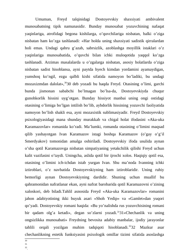 Umuman,  Freyd  talqinidagi  Dostoyevskiy  shaxsiyati  ambivalent
munosabatning  tipik  namunasidir.  Bunday  munosabat  yozuvchining  nafaqat
yaqinlariga,  atrofidagi  begona kishilarga, o’quvchilariga nisbatan,  balki  o’ziga
nisbatan ham ko’zga tashlanadi: «Har holda uning shaxsiyati sadistik qirralardan
holi  emas.  Undagi  qahru  g’azab,  sabrsizlik,  azoblashga  moyillik  istaklari  o’z
yaqinlariga  munosabatida,  o’quvchi  bilan  ichki  muloqotida  yaqqol  ko’zga
tashlanadi. Arzimas masalalarda u o’zgalarga nisbatan, asosiy holatlarda o’ziga
nisbatan sadist hisoblansa, ayni paytda hyech kimdan yordamini ayamaydigan,
yumshoq  ko’ngil,  ezgu  qalbli  kishi  sifatida  namoyon  bo’ladiki,  bu  undagi
mozaxizmdan dalolat»,3030 deb yozadi bu haqda Freyd. Otasining o’limi, garchi
bunda  jismonan  sababchi  bo’lmagan  bo’lsa-da,  Dostoyevskiyda  chuqur
gunohkorlik  hissini  uyg’otgan.  Bunday  hissiyot  manbai  uning  ongi  ostidagi
otasining o’limiga bo’lgan intilish bo’lib, aybdorlik hissining yozuvchi faoliyatida
namoyon bo’lish shakli esa, ayni mozaxistik sublimasiyadir. Freyd Dostoyevskiy
psixologiyasidagi mana shunday murakkab va chigal holat ifodasini «Aka-uka
Karamazovlar» romanida ko’radi. Ma’lumki, romanda otasining o’limini maqsad
qilib  yashayotgan  Ivan  Karamazov  istagi  boshqa  Karamazov  (o’gay  o’g’il
Smerdyakov)  tomonidan  amalga  oshiriladi.  Dostoyevskiy  ifoda  usulida  aynan
o’sha qotil Karamazovga nisbatan simpatiyaning yetakchilik qilishi Freyd uchun
kalit vazifasini o’taydi. Uningcha, aslida qotil bir ijrochi xolos. Haqiqiy qotil esa,
otasining  o’limini  ich-ichdan  istab  yurgan  Ivan.  Shu  ma’noda  Ivanning  ichki
iztiroblari,  o’z  navbatida  Dostoyevskiyning  ham  iztiroblaridir.  Uning  ruhiy
bemorligi  aynan  Dostoyevskiyning  dardidir.  Shuning  uchun  muallif  bu
qahramonidan nafratlanar ekan, ayni nafrat barobarida qotil Karamazovni o’zining
xaloskori, deb biladi.Tahlil asnosida Freyd «Aka-uka Karamazovlar» romanini
jahon  adabiyotining  ikki  buyuk  asari  «Shoh  Yedip»  va  «Gamlet»dan  yuqori
qo’yadi. Dostoyevskiy romani haqida: «Bu yo’nalishda rus yozuvchisining romani
bir  qadam  olg’a  ketadi»,  degan  so’zlarni  yozadi.3131«Chechanlik  va  uning
ongsizlikka munosabati» Freydning bevosita adabiy manbalar, ijodiy jarayonlar
tahlili  orqali  yozilgan  muhim  tadqiqoti  hisoblanadi.3232  Mazkur  asar
chechanlikning estetik funksiyasini psixologik omillar tizimi sifatida asoslashga
30
31
32.
