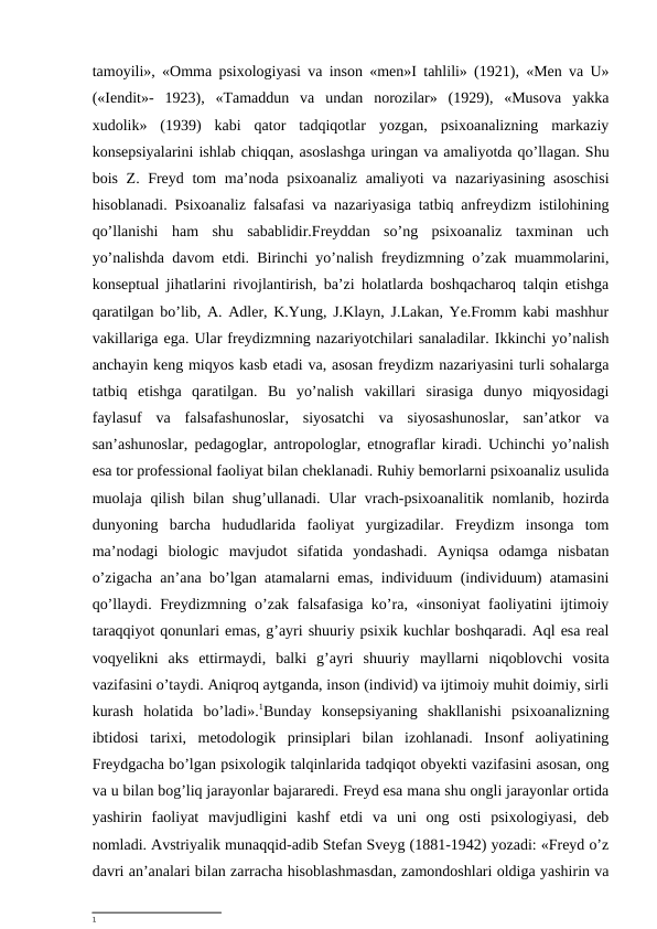 tamoyili», «Omma psixologiyasi va inson «men»I tahlili» (1921), «Men va U»
(«Iendit»-  1923),  «Tamaddun  va  undan  norozilar»  (1929),  «Musova  yakka
xudolik»  (1939)  kabi  qator  tadqiqotlar  yozgan,  psixoanalizning  markaziy
konsepsiyalarini ishlab chiqqan, asoslashga uringan va amaliyotda qo’llagan. Shu
bois Z. Freyd tom  ma’noda psixoanaliz amaliyoti va nazariyasining asoschisi
hisoblanadi. Psixoanaliz falsafasi va nazariyasiga tatbiq anfreydizm istilohining
qo’llanishi  ham  shu  sabablidir.Freyddan  so’ng  psixoanaliz  taxminan  uch
yo’nalishda davom etdi. Birinchi yo’nalish freydizmning o’zak muammolarini,
konseptual jihatlarini rivojlantirish, ba’zi holatlarda boshqacharoq talqin etishga
qaratilgan bo’lib, A. Adler, K.Yung, J.Klayn, J.Lakan, Ye.Fromm kabi mashhur
vakillariga ega. Ular freydizmning nazariyotchilari sanaladilar. Ikkinchi yo’nalish
anchayin keng miqyos kasb etadi va, asosan freydizm nazariyasini turli sohalarga
tatbiq  etishga  qaratilgan.  Bu  yo’nalish  vakillari  sirasiga  dunyo  miqyosidagi
faylasuf  va  falsafashunoslar,  siyosatchi  va  siyosashunoslar,  san’atkor  va
san’ashunoslar, pedagoglar, antropologlar, etnograflar kiradi. Uchinchi yo’nalish
esa tor professional faoliyat bilan cheklanadi. Ruhiy bemorlarni psixoanaliz usulida
muolaja qilish bilan shug’ullanadi. Ular  vrach-psixoanalitik nomlanib, hozirda
dunyoning  barcha  hududlarida  faoliyat  yurgizadilar.  Freydizm  insonga  tom
ma’nodagi  biologic  mavjudot  sifatida  yondashadi.  Ayniqsa  odamga  nisbatan
o’zigacha an’ana bo’lgan atamalarni emas, individuum (individuum) atamasini
qo’llaydi. Freydizmning o’zak falsafasiga ko’ra, «insoniyat faoliyatini ijtimoiy
taraqqiyot qonunlari emas, g’ayri shuuriy psixik kuchlar boshqaradi. Aql esa real
voqyelikni  aks  ettirmaydi,  balki  g’ayri  shuuriy  mayllarni niqoblovchi  vosita
vazifasini o’taydi. Aniqroq aytganda, inson (individ) va ijtimoiy muhit doimiy, sirli
kurash  holatida  bo’ladi».1Bunday  konsepsiyaning  shakllanishi  psixoanalizning
ibtidosi  tarixi,  metodologik  prinsiplari  bilan  izohlanadi.  Insonf  aoliyatining
Freydgacha bo’lgan psixologik talqinlarida tadqiqot obyekti vazifasini asosan, ong
va u bilan bog’liq jarayonlar bajararedi. Freyd esa mana shu ongli jarayonlar ortida
yashirin  faoliyat  mavjudligini  kashf  etdi  va  uni  ong  osti  psixologiyasi,  deb
nomladi. Avstriyalik munaqqid-adib Stefan Sveyg (1881-1942) yozadi: «Freyd o’z
davri an’analari bilan zarracha hisoblashmasdan, zamondoshlari oldiga yashirin va
1
