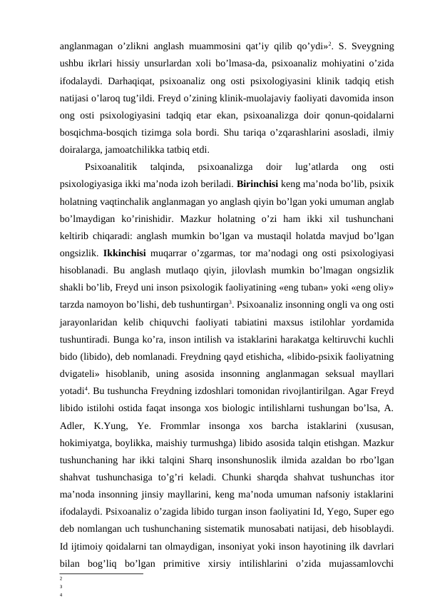 anglanmagan o’zlikni anglash muammosini qat’iy qilib qo’ydi»2. S. Sveygning
ushbu ikrlari hissiy unsurlardan xoli bo’lmasa-da, psixoanaliz mohiyatini o’zida
ifodalaydi. Darhaqiqat, psixoanaliz ong osti psixologiyasini klinik tadqiq etish
natijasi o’laroq tug’ildi. Freyd o’zining klinik-muolajaviy faoliyati davomida inson
ong osti  psixologiyasini  tadqiq etar ekan, psixoanalizga doir qonun-qoidalarni
bosqichma-bosqich tizimga sola bordi. Shu tariqa o’zqarashlarini asosladi, ilmiy
doiralarga, jamoatchilikka tatbiq etdi.
Psixoanalitik  talqinda,  psixoanalizga  doir  lug’atlarda  ong  osti
psixologiyasiga ikki ma’noda izoh beriladi. Birinchisi keng ma’noda bo’lib, psixik
holatning vaqtinchalik anglanmagan yo anglash qiyin bo’lgan yoki umuman anglab
bo’lmaydigan  ko’rinishidir.  Mazkur  holatning  o’zi  ham  ikki  xil  tushunchani
keltirib chiqaradi: anglash mumkin bo’lgan va mustaqil holatda mavjud bo’lgan
ongsizlik.  Ikkinchisi  muqarrar o’zgarmas, tor ma’nodagi ong osti psixologiyasi
hisoblanadi. Bu anglash mutlaqo qiyin, jilovlash mumkin bo’lmagan ongsizlik
shakli bo’lib, Freyd uni inson psixologik faoliyatining «eng tuban» yoki «eng oliy»
tarzda namoyon bo’lishi, deb tushuntirgan3. Psixoanaliz insonning ongli va ong osti
jarayonlaridan  kelib  chiquvchi  faoliyati  tabiatini  maxsus  istilohlar  yordamida
tushuntiradi. Bunga ko’ra, inson intilish va istaklarini harakatga keltiruvchi kuchli
bido (libido), deb nomlanadi. Freydning qayd etishicha, «libido-psixik faoliyatning
dvigateli»  hisoblanib,  uning  asosida  insonning  anglanmagan  seksual  mayllari
yotadi4. Bu tushuncha Freydning izdoshlari tomonidan rivojlantirilgan. Agar Freyd
libido istilohi ostida faqat insonga xos biologic intilishlarni tushungan bo’lsa, A.
Adler,  K.Yung,  Ye.  Frommlar  insonga  xos  barcha  istaklarini  (xususan,
hokimiyatga, boylikka, maishiy turmushga) libido asosida talqin etishgan. Mazkur
tushunchaning har ikki talqini Sharq insonshunoslik ilmida azaldan bo rbo’lgan
shahvat  tushunchasiga  to’g’ri  keladi.  Chunki  sharqda  shahvat  tushunchas  itor
ma’noda insonning jinsiy mayllarini, keng ma’noda umuman nafsoniy istaklarini
ifodalaydi. Psixoanaliz o’zagida libido turgan inson faoliyatini Id, Yego, Super ego
deb nomlangan uch tushunchaning sistematik munosabati natijasi, deb hisoblaydi.
Id ijtimoiy qoidalarni tan olmaydigan, insoniyat yoki inson hayotining ilk davrlari
bilan  bog’liq  bo’lgan  primitive  xirsiy  intilishlarini  o’zida  mujassamlovchi
2
3
4
