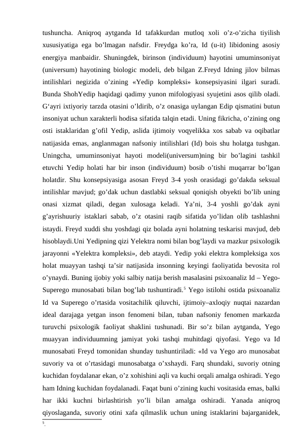 tushuncha.  Aniqroq  aytganda  Id  tafakkurdan  mutloq  xoli  o’z-o’zicha  tiyilish
xususiyatiga ega bo’lmagan nafsdir. Freydga ko’ra, Id (u-it) libidoning asosiy
energiya manbaidir. Shuningdek, birinson (individuum) hayotini umuminsoniyat
(universum) hayotining biologic modeli, deb bilgan Z.Freyd Idning jilov bilmas
intilishlari  negizida  o’zining  «Yedip  kompleksi»  konsepsiyasini  ilgari  suradi.
Bunda ShohYedip haqidagi qadimy yunon mifologiyasi syujetini asos qilib oladi.
G‘ayri ixtiyoriy tarzda otasini o’ldirib, o’z onasiga uylangan Edip qismatini butun
insoniyat uchun xarakterli hodisa sifatida talqin etadi. Uning fikricha, o’zining ong
osti istaklaridan g’ofil Yedip, aslida ijtimoiy voqyelikka xos sabab va oqibatlar
natijasida emas, anglanmagan nafsoniy intilishlari (Id) bois shu holatga tushgan.
Uningcha,  umuminsoniyat  hayoti  modeli(universum)ning  bir  bo’lagini  tashkil
etuvchi Yedip holati har bir inson (individuum) bosib o’tishi muqarrar bo’lgan
holatdir. Shu konsepsiyasiga asosan Freyd 3-4 yosh orasidagi go’dakda seksual
intilishlar mavjud; go’dak uchun dastlabki seksual qoniqish obyekti bo’lib uning
onasi  xizmat  qiladi,  degan  xulosaga  keladi.  Ya’ni,  3-4  yoshli  go’dak  ayni
g’ayrishuuriy istaklari sabab, o’z otasini raqib sifatida yo’lidan olib tashlashni
istaydi. Freyd xuddi shu yoshdagi qiz bolada ayni holatning teskarisi mavjud, deb
hisoblaydi.Uni Yedipning qizi Yelektra nomi bilan bog’laydi va mazkur psixologik
jarayonni «Yelektra kompleksi», deb ataydi. Yedip yoki elektra kompleksiga xos
holat muayyan tashqi ta’sir natijasida insonning keyingi faoliyatida bevosita rol
o’ynaydi. Buning ijobiy yoki salbiy natija berish masalasini psixoanaliz Id – Yego-
Superego munosabati bilan bog’lab tushuntiradi.5 Yego istilohi ostida psixoanaliz
Id va Superego o’rtasida vositachilik qiluvchi, ijtimoiy–axloqiy nuqtai nazardan
ideal darajaga yetgan inson fenomeni bilan, tuban nafsoniy fenomen markazda
turuvchi psixologik faoliyat shaklini tushunadi. Bir so’z bilan aytganda, Yego
muayyan individuumning jamiyat yoki tashqi muhitdagi qiyofasi. Yego va Id
munosabati Freyd tomonidan shunday tushuntiriladi: «Id va Yego aro munosabat
suvoriy va ot o’rtasidagi munosabatga o’xshaydi. Farq shundaki, suvoriy otning
kuchidan foydalanar ekan, o’z xohishini aqli va kuchi orqali amalga oshiradi. Yego
ham Idning kuchidan foydalanadi. Faqat buni o’zining kuchi vositasida emas, balki
har  ikki  kuchni  birlashtirish  yo’li  bilan  amalga  oshiradi.  Yanada  aniqroq
qiyoslaganda, suvoriy otini xafa qilmaslik uchun uning istaklarini bajarganidek,
5. 

