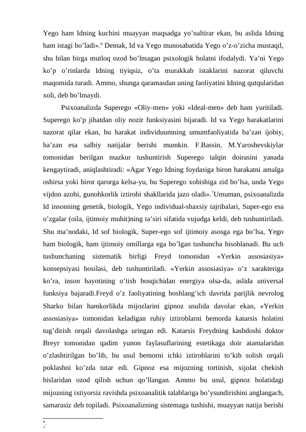 Yego ham Idning kuchini muayyan maqsadga yo’naltirar ekan, bu aslida Idning
ham istagi bo’ladi».6 Demak, Id va Yego munosabatida Yego o’z-o’zicha mustaqil,
shu bilan birga mutloq ozod bo’lmagan psixologik holatni ifodalydi. Ya’ni Yego
ko’p  o’rinlarda  Idning  tiyiqsiz,  o’ta  murakkab  istaklarini  nazorat  qiluvchi
maqomida turadi. Ammo, shunga qaramasdan uning faoliyatini Idning qutqularidan
xoli, deb bo’lmaydi. 
Psixoanalizda Superego «Oliy-men» yoki «Ideal-men» deb ham yuritiladi.
Superego ko’p jihatdan oliy nozir funksiyasini bijaradi. Id va Yego harakatlarini
nazorat qilar ekan, bu harakat individuumning umumfaoliyatida ba’zan ijobiy,
ba’zan  esa  salbiy  natijalar  berishi  mumkin.  F.Bassin,  M.Yaroshevskiylar
tomonidan  berilgan  mazkur  tushuntirish  Superego  talqin  doirasini  yanada
kengaytiradi, aniqlashtiradi: «Agar Yego Idning foydasiga biron harakatni amalga
oshirsa yoki biror qarorga kelsa-yu, bu Superego xohishiga zid bo’lsa, unda Yego
vijdon azobi, gunohkorlik iztirobi shakllarida jazo oladi».7Umuman, psixoanalizda
Id insonning genetik, biologik, Yego individual-shaxsiy tajribalari, Super-ego esa
o’zgalar (oila, ijtimoiy muhit)ning ta’siri sifatida vujudga keldi, deb tushuntiriladi.
Shu ma’nodaki, Id sof biologik, Super-ego sof ijtimoiy asosga ega bo’lsa, Yego
ham biologik, ham ijtimoiy omillarga ega bo’lgan tushuncha hisoblanadi. Bu uch
tushunchaning  sistematik  birligi  Freyd  tomonidan  «Yerkin  assosiasiya»
konsepsiyasi  hosilasi,  deb  tushuntiriladi.  «Yerkin  assosiasiya»  o’z  xarakteriga
ko’ra,  inson  hayotining  o’tish  bosqichidan  energiya  olsa-da,  aslida  universal
funksiya bajaradi.Freyd o’z faoliyatining boshlang’ich davrida parijlik nevrolog
Sharko  bilan  hamkorlikda  mijozlarini  gipnoz  usulida  davolar  ekan,  «Yerkin
assosiasiya»  tomonidan  keladigan  ruhiy  iztiroblarni  bemorda  katarsis  holatini
tug’dirish orqali davolashga uringan edi. Katarsis Freydning kasbdoshi  doktor
Breyr  tomonidan  qadim  yunon  faylasuflarining  estetikaga  doir  atamalaridan
o’zlashtirilgan  bo’lib,  bu  usul  bemorni  ichki  iztiroblarini  to’kib  solish  orqali
poklashni  ko’zda  tutar  edi.  Gipnoz  esa  mijozning  tortinish,  xijolat  chekish
hislaridan  ozod  qilish  uchun  qo’llangan.  Ammo  bu  usul,  gipnoz  holatidagi
mijozning ixtiyorsiz ravishda psixoanalitik talablariga bo’ysundirishini anglangach,
samarasiz deb topiladi. Psixoanalizning sistemaga tushishi, muayyan natija berishi
6.
7

