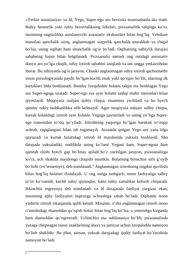 «Yerkin assosiasiya» va Id, Yego, Super-ego aro bevosita munosabatda aks etadi.
Ruhiy bemorlik yoki ruhiy bezovtalikning ildizlari, psixoanalitik talqinga ko’ra,
insonning ongsizlikka asoslanuvchi assosiativ ekskurslari bilan bog’liq. Yekskurs
masofasi qanchalik uzoq, anglanmagan voqyelik qanchalik murakkab va chigal
bo’lsa, uning oqibati ham shunchalik og’ir bo’ladi. Oqibatning salbiylik darajasi
sababning  hajmi  bilan  belgilanadi.  Psixoanaliz  metodi  ong  ostidagi  assosiativ
dunyo aro yo’lga chiqib, ruhiy iztirob sababini aniqlash va uni ongga yetkazishdan
iborat. Bu nihoyatda og’ir jarayon. Chunki anglanmagan ruhiy iztirob qachonlardir
inson psixologiyasida paydo bo’lgan kuchli istak yoki qo’rquv bo’lib, ularning ilk
kurtaklari Idda boshlanadi. Bunday favqulodda holatni talqin eta boshlagan Yego
uni Super-egoga uzatadi. Super-ego esa ayni holatni tashqi muhit mezonlari bilan
qiyoslaydi.  Muqoyasa  natijasi  ijobiy  chiqsa,  muammo  yechiladi  va  bu  hyech
qanday ruhiy tushkunlikka olib kelmaydi. Agar muqoyasa natijasi salbiy chiqsa,
kurtak holatidagi iztirob ayni holatda Yegoga qaytariladi va uning yo’liga Super-
ego tomonidan to’siq qo’yiladi. Iztirobning yuqoriga bo’lgan harakati to’siqqa
uchrab, taqiqlangani bilan ish tugamaydi. Arosatda qolgan Yego uni yana Idga
qaytaradi  va  kurtak  holatidagi  iztirob  Id  maydonida  yuksala  boshlaydi.  Shu
darajada  yuksaladiki,  endilikda  uning  ko’lami  Yegoni  ham,  Super-egoni  ham
qamrab olishi hyech gap bo’lmay qoladi.So’z yuritilgan jarayon, psixoanalizga
ko’ra, uch shaklda maydonga chiqishi mumkin. Bularning birinchisi sirli g’oyib
bo’lishi (vo’tesneniye), deb nomlanadi.8 Anglanmagan iztirobning ongdan quvilishi
bilan bog’liq holatini ifodalaydi. U ong ostiga tushgach, inson faoliyatiga salbiy
ta’sir ko’rsatadi, kuchli ruhiy qiynoqlar, hatto ruhiy xastalikni keltirib chiqaradi.
Ikkinchisi  regressiya  deb  nomlanadi  va  Id  darajasida  faoliyat  yurgizar  ekan,
insonning aqliy faoliyatini inqirozga uchrashiga sabab bo’ladi. Oqibatda inson
yashirin iztirob iskanjasida qolib ketadi. Masalan, o’sha anglanmagan iztirob inson
o’tmishidagi shamoldan qo’rqish holati bilan bog’liq bo’lsa, u yetmishga kirganda
ham shamoldan qo’rqaveradi. Uchinchisi esa sublimasiya bo’lib, psixoanalizda
yuzaga chiqmagan inson istaklarining shaxs va jamiyat uchun favqulodda namoyon
bo’lish shaklidir. Bu jihat, asosan, yuksak darajadagi ijodiy faoliyat ko’rinishida
namoyon bo’ladi.
8
