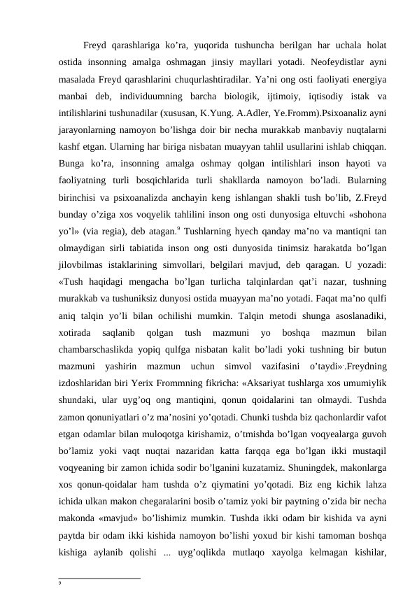 Freyd  qarashlariga  ko’ra,  yuqorida  tushuncha  berilgan  har  uchala  holat
ostida  insonning  amalga  oshmagan  jinsiy  mayllari  yotadi.  Neofeydistlar  ayni
masalada Freyd qarashlarini chuqurlashtiradilar. Ya’ni ong osti faoliyati energiya
manbai  deb,  individuumning  barcha  biologik,  ijtimoiy,  iqtisodiy  istak  va
intilishlarini tushunadilar (xususan, K.Yung. A.Adler, Ye.Fromm).Psixoanaliz ayni
jarayonlarning namoyon bo’lishga doir bir necha murakkab manbaviy nuqtalarni
kashf etgan. Ularning har biriga nisbatan muayyan tahlil usullarini ishlab chiqqan.
Bunga  ko’ra,  insonning  amalga  oshmay  qolgan  intilishlari  inson  hayoti  va
faoliyatning  turli  bosqichlarida  turli  shakllarda  namoyon  bo’ladi.  Bularning
birinchisi va psixoanalizda anchayin keng ishlangan shakli tush bo’lib, Z.Freyd
bunday o’ziga xos voqyelik tahlilini inson ong osti dunyosiga eltuvchi «shohona
yo’l» (via regia), deb atagan.9 Tushlarning hyech qanday ma’no va mantiqni tan
olmaydigan sirli tabiatida inson ong osti dunyosida tinimsiz harakatda bo’lgan
jilovbilmas  istaklarining  simvollari,  belgilari  mavjud,  deb  qaragan.  U  yozadi:
«Tush  haqidagi  mengacha  bo’lgan  turlicha  talqinlardan  qat’i  nazar,  tushning
murakkab va tushuniksiz dunyosi ostida muayyan ma’no yotadi. Faqat ma’no qulfi
aniq  talqin  yo’li  bilan  ochilishi  mumkin.  Talqin  metodi  shunga  asoslanadiki,
xotirada  saqlanib  qolgan  tush  mazmuni  yo  boshqa  mazmun  bilan
chambarschaslikda yopiq qulfga nisbatan kalit bo’ladi yoki tushning bir butun
mazmuni  yashirin  mazmun  uchun  simvol  vazifasini  o’taydi»..Freydning
izdoshlaridan biri Yerix Frommning fikricha: «Aksariyat tushlarga xos umumiylik
shundaki,  ular  uyg’oq  ong  mantiqini,  qonun  qoidalarini  tan  olmaydi.  Tushda
zamon qonuniyatlari o’z ma’nosini yo’qotadi. Chunki tushda biz qachonlardir vafot
etgan odamlar bilan muloqotga kirishamiz, o’tmishda bo’lgan voqyealarga guvoh
bo’lamiz  yoki  vaqt  nuqtai  nazaridan  katta  farqqa  ega  bo’lgan  ikki  mustaqil
voqyeaning bir zamon ichida sodir bo’lganini kuzatamiz. Shuningdek, makonlarga
xos qonun-qoidalar ham tushda o’z qiymatini yo’qotadi. Biz eng kichik lahza
ichida ulkan makon chegaralarini bosib o’tamiz yoki bir paytning o’zida bir necha
makonda «mavjud» bo’lishimiz mumkin. Tushda ikki odam bir kishida va ayni
paytda bir odam ikki kishida namoyon bo’lishi yoxud bir kishi tamoman boshqa
kishiga  aylanib  qolishi  ...  uyg’oqlikda  mutlaqo  xayolga  kelmagan  kishilar,
9
