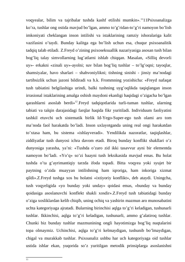 voqyealar, bilim  va  tajribalar  tushda  kashf  etilishi  mumkin».1111Psixoanalizga
ko’ra, tushlar ong ostida mavjud bo’lgan, ammo to’g’ridan-to’g’ri namoyon bo’lish
imkoniyati cheklangan inson intilishi va istaklarining ramziy ishoralariga kalit
vazifasini o’taydi. Bunday kalitga ega bo’lish uchun esa, chuqur psixoanalitik
tadqiq talab etiladi. Z.Freyd o’zining psixoseksuallik nazariyasiga asosan tush bilan
bog’liq talay simvollarning lug’atlarni ishlab chiqqan. Masalan, «Silliq devorli
uy»- erkakni «zinali uy»-ayolni; suv bilan bog’liq tushlar – to’lg’oqni; tayoqlar,
shamsiyalar, havo sharlari – shahvoniylikni; tishning sinishi - jinsiy ma’nodagi
tartibsizlik uchun jazoni bildiradi va h.k. Frommning yozishicha: «Freyd nafaqat
tush tabiatini belgilashiga urindi, balki tushning uyg’oqlikda taqiqlangan inson
irrasional istaklarining amalga oshish maydoni ekanligi haqidagi o’zigacha bo’lgan
qarashlarni  asoslab  berdi»12.Freyd  tadqiqotlarida  turli-tuman  tushlar,  ularning
tabiati va talqin darajasidagi farqlar haqida fikr yuritiladi. Individuum faoliyatini
tashkil  etuvchi  uch  sistematik  birlik  Id-Yego-Super-ego  tush  olami  aro  tom
ma’noda faol harakatda bo’ladi. Inson uxlayotganda uning real ongi harakatdan
to’xtasa  ham,  bu  sistema  «ishlayveradi».  Yendilikda  nazoratlar,  taqiqlashlar,
ziddiyatlar tush dunyosi ichra davom etadi. Biroq bunday konflikt shakllari o’z
dunyosiga yarasha, ya’ni: «Tushda o’zaro zid ikki tasavvur ayni bir elementda
namoyon bo’ladi. «Yo’q» so’zi baayni tush leksikasida mavjud emas. Bu holat
tushda  o’ta  g’ayrimantiqiy  tarzda  ifoda  topadi.  Bitta  voqyea  yoki  syujet  bir
paytning  o’zida  muayyan  intilishning  ham  iqroriga,  ham  inkoriga  xizmat
qildi».Z.Freyd tushga xos bu holatni «ixtiyoriy konflikt», deb ataydi. Uningcha,
tush voqyeligida «yo bunday yoki  unday» qoidasi  emas, «bunday va bunday
qoidasiga asoslanuvchi konflekt shakli xosdir».Z.Freyd tush tabiatidagi bunday
o’ziga xosliklardan kelib chiqib, uning ochiq va yashirin mazmun aro munosabatini
uchta kategoriyaga ajratadi. Bularning birinchisi aqlga to’g’ri keladigan, tushunarli
tushlar. Ikkinchisi, aqlga to’g’ri keladigan, tushunarli, ammo g’alatiroq tushlar.
Chunki biz bunday tushlar mazmunining ongli hayotimizga bog’liq nuqtalarini
topa olmaymiz. Uchinchisi, aqlga to’g’ri kelmaydigan, tushunib bo’lmaydigan,
chigal va murakkab tushlar. Psixoanaliz ushbu har uch kategoriyaga oid tushlar
ustida  ishlar  ekan,  yuqorida  so’z  yuritilgan  metodik  prinsiplarga  asoslanishni
11
