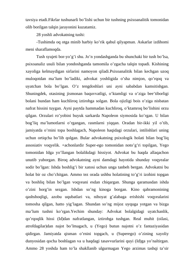 tavsiya etadi.Fikrlar tushunarli bo’lishi uchun bir tushning psixoanalitik tomonidan
olib borilgan talqin jarayonini kuzatamiz.
28 yoshli advokatning tushi:
-Tushimda oq otga minib harbiy ko’rik qabul qilyapman. Askarlar izdihomi
meni sharaflamoqda. 
Tush syujeti bor-yo’g’i shu. Jo’n yondashganda bu shunchaki bir tush bo’lsa,
psixoanaliz usuli bilan yondoshganda tamomila o’zgacha talqin topadi. Kishining
xayoliga kelmaydigan sirlarini namoyon qiladi.Psixoanalitik bilan kechgan uzoq
muloqotdan  ma’lum  bo’ladiki,  advokat  yoshligida  o’sha  nimjon,  qo’rqoq  va
uyatchan  bola  bo’lgan.  O’z  tengdoshlari  uni  ayni  sababdan  kamsitishgan.
Shuningdek, otasining jismonan baquvvatligi, o’ktamligi va o’ziga bee’tiborligi
bolani bundan ham kuchliroq iztirobga solgan. Bola ojizligi bois o’ziga nisbatan
nafrat hissini tuygan. Ayni paytda hammadan kuchliroq, o’ktamroq bo’lishini orzu
qilgan. Orzulari ro’yobini buyuk sarkarda Napoleon siymosida ko’rgan. U bilan
bog’liq  ma’lumotlarni  o’rgangan,  rasmlarni  yiqqan.  Oradan  bir-ikki  yil  o’tib,
jamiyatda o’rnini topa boshlagach, Napoleon haqidagi orzulari, intilishlari uning
uchun ortiqcha bo’lib qolgan. Bular advokatning psixologik holati bilan bog’liq
assosiativ voqyelik. +achonlardir Super-ego tomonidan noto’g’ri topilgan, Yego
tomonidan Idga yo’llangan bolalikdagi hissiyot. Advokat bu haqda allaqachon
unutib yuborgan. Biroq advokatning ayni damdagi hayotida shunday voqyealar
sodir bo’lgan: Ishda boshlig’i bir xatosi uchun unga tanbeh bergan. Advokatni bu
holat bir oz cho’chitgan. Ammo tez orada ushbu holatining to’g’ri izohini topgan
va boshliq bilan bo’lgan voqyeani esdan chiqargan. Shunga qaramasdan ishda
o’zini  horg’in  sezgan.  Ishdan  so’ng  kinoga  borgan.  Kino  qahramonining
qashshoqligi,  azobu  uqubatlari  va,  nihoyat  g’alabaga  erishishi  voqyealarini
tomosha qilgan, hatto yig’lagan. Shundan so’ng mijoz uyquga yotgan va bizga
ma’lum  tushni  ko’rgan.Yechim  shunday:  Advokat  bolalgidagi  uyatchanlik,
qo’rqoqlik  hissi  (Id)dan  nafratlangan,  iztirobga  tushgan.  Real  muhit  (oilasi,
atrofdagilar)dan  najot  bo’lmagach,  u  (Yego)  butun  najotni  o’z  fantaziyasidan
qidirgan.  Jamiyatda  qisman  o’rnini  topgach,  u  (Superego)  o’zining  xayoliy
dunyosidan qocha boshlagan va u haqdagi tasavvurlarini quyi (Id)ga yo’naltirgan.
Ammo 28 yoshda ham to’la shakllanib ulgurmagan Yego arzimas tashqi ta’sir
