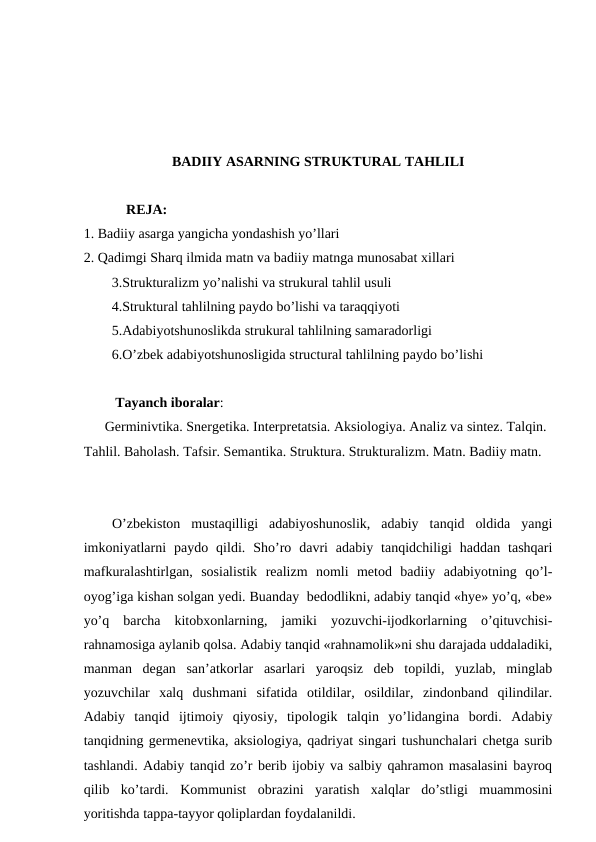 BADIIY ASARNING STRUKTURAL TAHLILI
  REJA:
1. Badiiy asarga yangicha yondashish yo’llari
2. Qadimgi Sharq ilmida matn va badiiy matnga munosabat xillari
        3.Strukturalizm yo’nalishi va strukural tahlil usuli
        4.Struktural tahlilning paydo bo’lishi va taraqqiyoti
        5.Adabiyotshunoslikda strukural tahlilning samaradorligi
        6.O’zbek adabiyotshunosligida structural tahlilning paydo bo’lishi
Tayanch iboralar: 
      Germinivtika. Snergetika. Interpretatsia. Aksiologiya. Analiz va sintez. Talqin. 
Tahlil. Baholash. Tafsir. Semantika. Struktura. Strukturalizm. Matn. Badiiy matn.
O’zbekiston  mustaqilligi  adabiyoshunoslik,  adabiy  tanqid  oldida  yangi
imkoniyatlarni  paydo  qildi.  Sho’ro  davri  adabiy  tanqidchiligi  haddan  tashqari
mafkuralashtirlgan,  sosialistik  realizm  nomli  metod  badiiy  adabiyotning  qo’l-
oyog’iga kishan solgan yedi. Buanday  bedodlikni, adabiy tanqid «hye» yo’q, «be»
yo’q  barcha  kitobxonlarning,  jamiki  yozuvchi-ijodkorlarning  o’qituvchisi-
rahnamosiga aylanib qolsa. Adabiy tanqid «rahnamolik»ni shu darajada uddaladiki,
manman  degan  san’atkorlar  asarlari  yaroqsiz  deb  topildi,  yuzlab,  minglab
yozuvchilar  xalq  dushmani  sifatida  otildilar,  osildilar,  zindonband  qilindilar.
Adabiy  tanqid  ijtimoiy  qiyosiy,  tipologik  talqin  yo’lidangina  bordi.  Adabiy
tanqidning germenevtika, aksiologiya, qadriyat singari tushunchalari chetga surib
tashlandi. Adabiy tanqid zo’r berib ijobiy va salbiy qahramon masalasini bayroq
qilib  ko’tardi.  Kommunist  obrazini  yaratish  xalqlar  do’stligi  muammosini
yoritishda tappa-tayyor qoliplardan foydalanildi.
