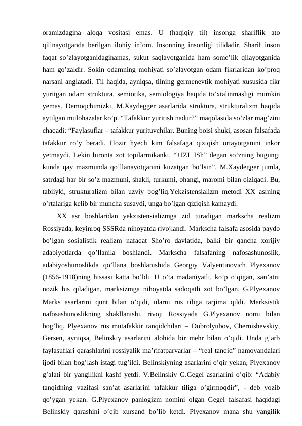 oramizdagina  aloqa  vositasi  emas.  U  (haqiqiy  til)  insonga  shariflik  ato
qilinayotganda berilgan ilohiy in’om. Insonning insonligi tilidadir. Sharif inson
faqat so’zlayotganidaginamas, sukut saqlayotganida ham some’lik qilayotganida
ham go’zaldir. Sokin odamning mohiyati so’zlayotgan odam fikrlaridan ko’proq
narsani anglatadi. Til haqida, ayniqsa, tilning germenevtik mohiyati xususida fikr
yuritgan odam struktura, semiotika, semiologiya haqida to’xtalinmasligi mumkin
yemas. Demoqchimizki, M.Xaydegger asarlarida struktura, strukturalizm haqida
aytilgan mulohazalar ko’p. “Tafakkur yuritish nadur?” maqolasida so’zlar mag’zini
chaqadi: “Faylasuflar – tafakkur yurituvchilar. Buning boisi shuki, asosan falsafada
tafakkur  ro’y  beradi.  Hozir  hyech  kim  falsafaga  qiziqish  ortayotganini  inkor
yetmaydi. Lekin bironta zot topilarmikanki, “+IZI+ISh” degan so’zning bugungi
kunda qay mazmunda qo’llanayotganini kuzatgan bo’lsin”. M.Xaydegger jumla,
satrdagi har bir so’z mazmuni, shakli, turkumi, ohangi, maromi bilan qiziqadi. Bu,
tabiiyki, strukturalizm bilan uzviy bog’liq.Yekzistensializm metodi XX asrning
o’rtalariga kelib bir muncha susaydi, unga bo’lgan qiziqish kamaydi.
XX  asr  boshlaridan  yekzistensializmga  zid  turadigan  markscha  realizm
Rossiyada, keyinroq SSSRda nihoyatda rivojlandi. Markscha falsafa asosida paydo
bo’lgan  sosialistik  realizm  nafaqat  Sho’ro  davlatida,  balki  bir  qancha  xorijiy
adabiyotlarda  qo’llanila  boshlandi.  Markscha  falsafaning  nafosashunoslik,
adabiyoshunoslikda  qo’llana  boshlanishida  Georgiy  Valyentinovich  Plyexanov
(1856-1918)ning hissasi katta bo’ldi. U o’ta madaniyatli, ko’p o’qigan, san’atni
nozik his qiladigan, marksizmga nihoyatda sadoqatli zot bo’lgan. G.Plyexanov
Marks  asarlarini  qunt  bilan  o’qidi,  ularni  rus  tiliga  tarjima  qildi.  Marksistik
nafosashunoslikning  shakllanishi,  rivoji  Rossiyada  G.Plyexanov  nomi  bilan
bog’liq. Plyexanov rus mutafakkir tanqidchilari – Dobrolyubov, Chernishevskiy,
Gersen, ayniqsa, Belinskiy asarlarini alohida bir mehr bilan o’qidi. Unda g’arb
faylasuflari qarashlarini rossiyalik ma’rifatparvarlar – “real tanqid” namoyandalari
ijodi bilan bog’lash istagi tug’ildi. Belinskiyning asarlarini o’qir yekan, Plyexanov
g’alati bir yangilikni kashf yetdi. V.Belinskiy G.Gegel asarlarini o’qib: “Adabiy
tanqidning  vazifasi  san’at  asarlarini  tafakkur  tiliga  o’girmoqdir”,  -  deb  yozib
qo’ygan yekan. G.Plyexanov panlogizm nomini olgan Gegel falsafasi haqidagi
Belinskiy  qarashini  o’qib  xursand  bo’lib  ketdi. Plyexanov  mana shu  yangilik
