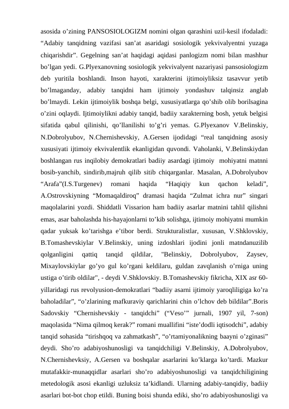 asosida o’zining PANSOSIOLOGIZM nomini olgan qarashini uzil-kesil ifodaladi:
“Adabiy tanqidning vazifasi  san’at  asaridagi  sosiologik  yekvivalyentni  yuzaga
chiqarishdir”. Gegelning san’at haqidagi aqidasi panlogizm nomi bilan mashhur
bo’lgan yedi. G.Plyexanovning sosiologik yekvivalyent nazariyasi pansosiologizm
deb  yuritila  boshlandi.  Inson  hayoti,  xarakterini  ijtimoiyliksiz  tasavvur  yetib
bo’lmaganday,  adabiy  tanqidni  ham  ijtimoiy  yondashuv  talqinsiz  anglab
bo’lmaydi. Lekin ijtimoiylik boshqa belgi, xususiyatlarga qo’shib olib borilsagina
o’zini oqlaydi. Ijtimoiylikni adabiy tanqid, badiiy xarakterning bosh, yetuk belgisi
sifatida  qabul  qilinishi,  qo’llanilishi  to’g’ri  yemas.  G.Plyexanov  V.Belinskiy,
N.Dobrolyubov,  N.Chernishevskiy,  A.Gersen  ijodidagi  “real  tanqidning  asosiy
xususiyati ijtimoiy ekvivalentlik ekanligidan quvondi. Vaholanki, V.Belinskiydan
boshlangan rus inqilobiy demokratlari badiiy asardagi ijtimoiy  mohiyatni matnni
bosib-yanchib, sindirib,majruh qilib sitib chiqarganlar. Masalan, A.Dobrolyubov
“Arafa”(I.S.Turgenev)  romani  haqida  “Haqiqiy  kun  qachon  keladi”,
A.Ostrovskiyning “Momaqaldiroq” dramasi  haqida “Zulmat  ichra nur” singari
maqolalarini yozdi. Shiddatli Vissarion ham badiiy asarlar matnini tahlil qilishni
emas, asar baholashda his-hayajonlarni to’kib solishga, ijtimoiy mohiyatni mumkin
qadar yuksak ko’tarishga e’tibor berdi. Strukturalistlar, xususan, V.Shklovskiy,
B.Tomashevskiylar  V.Belinskiy,  uning  izdoshlari  ijodini  jonli  matndanuzilib
qolganligini  qattiq  tanqid  qildilar,  "Belinskiy,  Dobrolyubov,  Zaysev,
Mixaylovskiylar go’yo gul ko’rgani keldilaru, guldan zavqlanish o’rniga uning
ustiga o’tirib oldilar", - deydi V.Shklovskiy. B.Tomashevskiy fikricha, XIX asr 60-
yillaridagi rus revolyusion-demokratlari “badiiy asarni ijtimoiy yaroqliligiga ko’ra
baholadilar”, “o’zlarining mafkuraviy qarichlarini chin o’lchov deb bildilar”.Boris
Sadovskiy  “Chernishevskiy  -  tanqidchi”  (“Veso’”  jurnali,  1907  yil,  7-son)
maqolasida “Nima qilmoq kerak?” romani muallifini “iste’dodli iqtisodchi”, adabiy
tanqid sohasida “tirishqoq va zahmatkash”, “o’rtamiyonalikning baayni o’zginasi”
deydi.  Sho’ro  adabiyoshunosligi  va  tanqidchiligi  V.Belinskiy,  A.Dobrolyubov,
N.Chernishevksiy, A.Gersen va boshqalar asarlarini ko’klarga ko’tardi. Mazkur
mutafakkir-munaqqidlar  asarlari  sho’ro  adabiyoshunosligi  va  tanqidchiligining
metedologik asosi ekanligi uzluksiz ta’kidlandi. Ularning adabiy-tanqidiy, badiiy
asarlari bot-bot chop etildi. Buning boisi shunda ediki, sho’ro adabiyoshunosligi va
