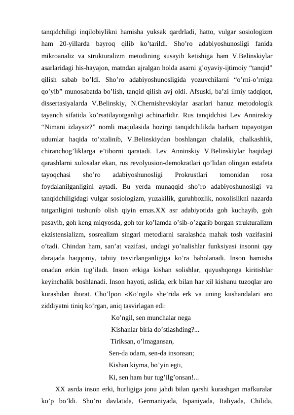 tanqidchiligi inqilobiylikni hamisha yuksak qardrladi, hatto, vulgar sosiologizm
ham  20-yillarda  bayroq  qilib  ko’tarildi.  Sho’ro  adabiyoshunosligi  fanida
mikroanaliz va strukturalizm metodining susayib ketishiga ham V.Belinskiylar
asarlaridagi his-hayajon, matndan ajralgan holda asarni g’oyaviy-ijtimoiy “tanqid”
qilish  sabab  bo’ldi.  Sho’ro  adabiyoshunosligida  yozuvchilarni  “o’rni-o’rniga
qo’yib” munosabatda bo’lish, tanqid qilish avj oldi. Afsuski, ba’zi ilmiy tadqiqot,
dissertasiyalarda  V.Belinskiy,  N.Chernishevskiylar  asarlari  hanuz  metodologik
tayanch sifatida ko’rsatilayotganligi achinarlidir. Rus tanqidchisi Lev Anninskiy
“Nimani izlaysiz?” nomli maqolasida hozirgi tanqidchilikda barham topayotgan
udumlar  haqida  to’xtalinib,  V.Belinskiydan  boshlangan  chalalik,  chalkashlik,
chiranchog’liklarga  e’tiborni  qaratadi.  Lev  Anninskiy  V.Belinskiylar  haqidagi
qarashlarni xulosalar ekan, rus revolyusion-demokratlari qo’lidan olingan estafeta
tayoqchasi  sho’ro  adabiyoshunosligi  Prokrustlari  tomonidan  rosa
foydalanilganligini  aytadi.  Bu  yerda  munaqqid  sho’ro  adabiyoshunosligi  va
tanqidchiligidagi vulgar sosiologizm, yuzakilik, guruhbozlik, noxolislikni nazarda
tutganligini  tushunib  olish qiyin emas.XX  asr  adabiyotida goh kuchayib,  goh
pasayib, goh keng miqyosda, goh tor ko’lamda o’sib-o’zgarib borgan strukturalizm
ekzistensializm, sosrealizm singari metodlarni saralashda mahak tosh vazifasini
o’tadi. Chindan ham, san’at vazifasi, undagi yo’nalishlar funksiyasi insonni qay
darajada  haqqoniy,  tabiiy  tasvirlanganligiga  ko’ra  baholanadi.  Inson  hamisha
onadan  erkin  tug’iladi.  Inson  erkiga  kishan  solishlar,  quyushqonga  kiritishlar
keyinchalik boshlanadi. Inson hayoti, aslida, erk bilan har xil kishanu tuzoqlar aro
kurashdan iborat. Cho’lpon «Ko’ngil» she’rida erk va uning kushandalari aro
ziddiyatni tiniq ko’rgan, aniq tasvirlagan edi:
Ko’ngil, sen munchalar nega
Kishanlar birla do’stlashding?...
                                Tiriksan, o’lmagansan,
                               Sen-da odam, sen-da insonsan;
                               Kishan kiyma, bo’yin egti,
                               Ki, sen ham hur tug’ilg’onsan!...
XX asrda inson erki, hurligiga jonu jahdi bilan qarshi kurashgan mafkuralar
ko’p  bo’ldi.  Sho’ro  davlatida,  Germaniyada,  Ispaniyada,  Italiyada,  Chilida,
