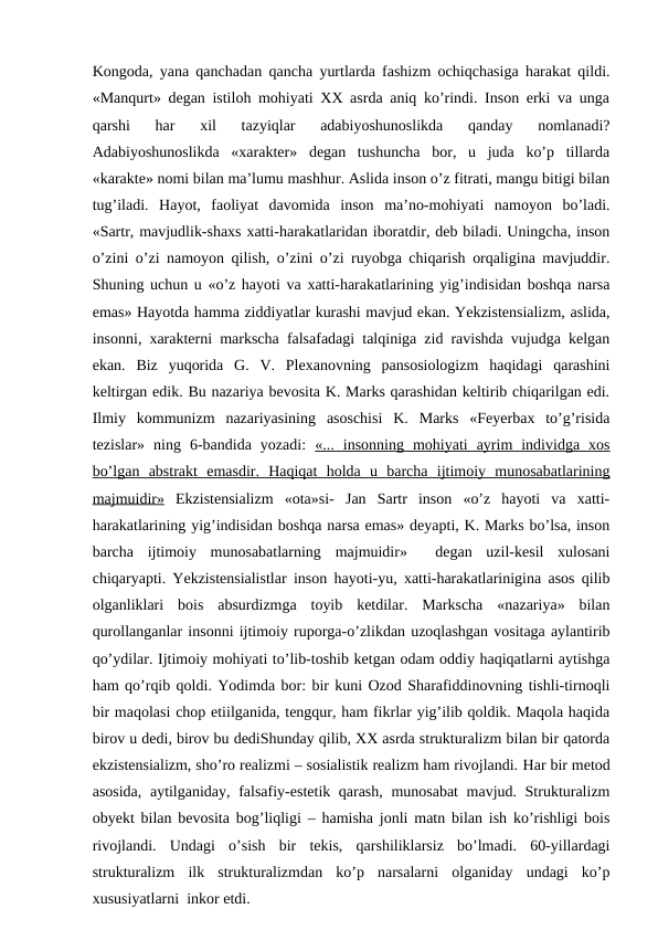 Kongoda, yana qanchadan qancha yurtlarda fashizm ochiqchasiga harakat qildi.
«Manqurt» degan istiloh mohiyati XX asrda aniq ko’rindi. Inson erki va unga
qarshi  har  xil  tazyiqlar  adabiyoshunoslikda  qanday  nomlanadi?
Adabiyoshunoslikda  «xarakter»  degan  tushuncha  bor,  u  juda  ko’p  tillarda
«karakte» nomi bilan ma’lumu mashhur. Aslida inson o’z fitrati, mangu bitigi bilan
tug’iladi.  Hayot,  faoliyat  davomida  inson  ma’no-mohiyati  namoyon  bo’ladi.
«Sartr, mavjudlik-shaxs xatti-harakatlaridan iboratdir, deb biladi. Uningcha, inson
o’zini o’zi namoyon qilish, o’zini o’zi ruyobga chiqarish orqaligina mavjuddir.
Shuning uchun u «o’z hayoti va xatti-harakatlarining yig’indisidan boshqa narsa
emas» Hayotda hamma ziddiyatlar kurashi mavjud ekan. Yekzistensializm, aslida,
insonni, xarakterni markscha falsafadagi talqiniga zid ravishda vujudga kelgan
ekan.  Biz  yuqorida  G.  V.  Plexanovning  pansosiologizm  haqidagi  qarashini
keltirgan edik. Bu nazariya bevosita K. Marks qarashidan keltirib chiqarilgan edi.
Ilmiy  kommunizm  nazariyasining  asoschisi  K.  Marks  «Feyerbax  to’g’risida
tezislar»  ning  6-bandida  yozadi:  «...  insonning  mohiyati  ayrim  individga  xos
bo’lgan  abstrakt  emasdir.  Haqiqat  holda  u  barcha  ijtimoiy  munosabatlarining
majmuidir» Ekzistensializm  «ota»si-  Jan  Sartr  inson  «o’z  hayoti  va  xatti-
harakatlarining yig’indisidan boshqa narsa emas» deyapti, K. Marks bo’lsa, inson
barcha  ijtimoiy  munosabatlarning  majmuidir»   degan  uzil-kesil  xulosani
chiqaryapti. Yekzistensialistlar inson hayoti-yu, xatti-harakatlarinigina asos qilib
olganliklari  bois  absurdizmga  toyib  ketdilar.  Markscha  «nazariya»  bilan
qurollanganlar insonni ijtimoiy ruporga-o’zlikdan uzoqlashgan vositaga aylantirib
qo’ydilar. Ijtimoiy mohiyati to’lib-toshib ketgan odam oddiy haqiqatlarni aytishga
ham qo’rqib qoldi. Yodimda bor: bir kuni Ozod Sharafiddinovning tishli-tirnoqli
bir maqolasi chop etiilganida, tengqur, ham fikrlar yig’ilib qoldik. Maqola haqida
birov u dedi, birov bu dediShunday qilib, XX asrda strukturalizm bilan bir qatorda
ekzistensializm, sho’ro realizmi – sosialistik realizm ham rivojlandi. Har bir metod
asosida, aytilganiday, falsafiy-estetik qarash, munosabat mavjud. Strukturalizm
obyekt bilan bevosita bog’liqligi – hamisha jonli matn bilan ish ko’rishligi bois
rivojlandi.  Undagi  o’sish  bir  tekis,  qarshiliklarsiz  bo’lmadi.  60-yillardagi
strukturalizm  ilk  strukturalizmdan  ko’p  narsalarni  olganiday  undagi  ko’p
xususiyatlarni  inkor etdi. 
