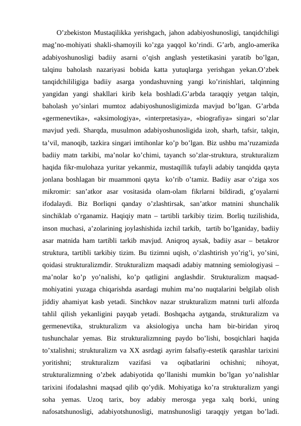 O’zbekiston Mustaqilikka yerishgach, jahon adabiyoshunosligi, tanqidchiligi
mag’no-mohiyati shakli-shamoyili ko’zga yaqqol ko’rindi. G’arb, anglo-amerika
adabiyoshunosligi  badiiy  asarni  o’qish  anglash  yestetikasini  yaratib  bo’lgan,
talqinu  baholash  nazariyasi  bobida  katta  yutuqlarga  yerishgan  yekan.O’zbek
tanqidchililigiga  badiiy  asarga  yondashuvning  yangi  ko’rinishlari,  talqinning
yangidan  yangi  shakllari  kirib  kela  boshladi.G’arbda  taraqqiy  yetgan  talqin,
baholash  yo’sinlari  mumtoz  adabiyoshunosligimizda  mavjud  bo’lgan.  G’arbda
«germenevtika»,  «aksimologiya»,  «interpretasiya»,  «biografiya»  singari  so’zlar
mavjud yedi. Sharqda, musulmon adabiyoshunosligida izoh, sharh, tafsir, talqin,
ta’vil, manoqib, tazkira singari imtihonlar ko’p bo’lgan. Biz ushbu ma’ruzamizda
badiiy matn tarkibi, ma’nolar ko’chimi, tayanch so’zlar-struktura, strukturalizm
haqida fikr-mulohaza yuritar yekanmiz, mustaqillik tufayli adabiy tanqidda qayta
jonlana boshlagan bir muammoni qayta  ko’rib o’tamiz. Badiiy asar o’ziga xos
mikromir:  san’atkor  asar  vositasida  olam-olam  fikrlarni  bildiradi,  g’oyalarni
ifodalaydi.  Biz  Borliqni  qanday  o’zlashtirsak,  san’atkor  matnini  shunchalik
sinchiklab o’rganamiz. Haqiqiy matn – tartibli tarkibiy tizim. Borliq tuzilishida,
inson muchasi, a’zolarining joylashishida izchil tarkib,  tartib bo’lganiday, badiiy
asar matnida ham tartibli tarkib mavjud. Aniqroq aysak, badiiy asar – betakror
struktura, tartibli tarkibiy tizim. Bu tizimni uqish, o’zlashtirish yo’rig’i, yo’sini,
qoidasi strukturalizmdir. Strukturalizm maqsadi adabiy matnning semiologiyasi –
ma’nolar  ko’p  yo’nalishi,  ko’p  qatligini  anglashdir.  Strukturalizm  maqsad-
mohiyatini yuzaga chiqarishda asardagi muhim ma’no nuqtalarini belgilab olish
jiddiy ahamiyat kasb yetadi. Sinchkov nazar strukturalizm matnni turli alfozda
tahlil  qilish  yekanligini  payqab  yetadi.  Boshqacha  aytganda,  strukturalizm  va
germenevtika,  strukturalizm  va  aksiologiya  uncha  ham  bir-biridan  yiroq
tushunchalar  yemas.  Biz  strukturalizmning  paydo  bo’lishi,  bosqichlari  haqida
to’xtalishni; strukturalizm va XX asrdagi ayrim falsafiy-estetik qarashlar tarixini
yoritishni;  strukturalizm  vazifasi  va  oqibatlarini  ochishni;  nihoyat,
strukturalizmning  o’zbek  adabiyotida  qo’llanishi  mumkin  bo’lgan  yo’nalishlar
tarixini ifodalashni maqsad qilib qo’ydik. Mohiyatiga ko’ra strukturalizm yangi
soha  yemas.  Uzoq  tarix,  boy  adabiy  merosga  yega  xalq  borki,  uning
nafosatshunosligi,  adabiyotshunosligi,  matnshunosligi  taraqqiy  yetgan  bo’ladi.
