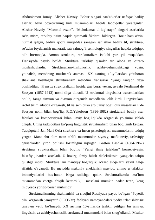Abdurahmon Jomiy, Alisher Navoiy, Bobur singari san’atkorlar nafaqat badiiy
asarlar,  balki  poyetikaning  turli  muammolari  haqida  tadqiqotlar  yaratganlar.
Alisher Navoiy “Mezonul-avzon”, “Muhokamat ul-lug’atayn” singari asarlarida
so’z, misra, tarkibiy tizim haqida qimmatli fikrlarni bildirgan. Hozir ham o’zini
hurmat qilgan, badiiy ijodni muqaddas sanagan san’atkor badiiy til, struktura,
so’zdan foydalanish mahorati, satr salmog’i, semiologiya singarilar haqida tadqiqot
olib  bormoqda.  Ammo  struktura,  strukturalizm  istilohi  yuz  yil  muqaddam
Fransiyada  paydo  bo’ldi.  Struktura  tarkibiy  qismlar  aro  aloqa  va  o’zaro
moslashuvlardir.  Strukturalizm-tilshunoslik,  adabiyoshunoslikdagi  yusin,
yo’nalish,  metodning  mushtarak  atamasi.  XX  asrning  10-yillaridan  ye’tiboran
shakllana  boshlagan  strukturalizm  metodini  fransuzlar  “yangi  tanqid”  deya
boshladilar.  Fransuz strukturalizmi haqida gap borar yekan, avvalo Ferdinand de
Sossyur (1857-1913) nomi tilga olinadi. U struktural lingvistika asoschilaridan
bo’lib, fanga sinxron va diaxron o’rganish metodlarini olib kirdi. Lingvistikani
izchil tizim sifatida o’rganish, til va semiotika aro uzviy bog’liqlik masalalari F.de
Sossyur nomi bilan bog’liq. R.O.Yakobson (1896-1982) strukturani badiiy asar
fabulasi  va  kompozisiyasi  bilan  uzviy  bog’liqlikda  o’rganish  yo’sinini  ishlab
chiqdi. Uning tadqiqotlari ko’proq lingvistik strukturalizm bilan bog’lanib ketgan.
Tadqiqotchi Jan-Mari Ozia struktura va inson psixologiyasi muammolarini tadqiq
yetgan. Mana shu olim matn tahlili muammolari siyosiy, mafkuraviy, tashviqiy
qarashlardan  yiroq  bo’lishi  lozimligini  uqtirgan.  Gaston  Bashlar  (1884-1962)
struktura,  strukturalizm  bilan  bog’liq  “Yangi  ilmiy  tafakkur”  konsepsiyasini
falsafiy jihatdan asosladi. U hozirgi ilmiy bilish dialektikasini yangicha talqin
qilishga intildi. Strukturalizm mantiqiy bog’liqlik, o’zaro aloqalarni yaxlit halqa
sifatida o’rganadi. Bu metodda makoniy cheklanish mavjud, ammo u tafakkur
imkoniyatlarini  bus-butun  ishga  solishga  qodir.  Strukturalizmda  ma’lum
muammodan  chetga  chiqib  ketmaslik,   masalani  mumkin  qadar  teran,  keng
miqyosda yoritib berish muhimdir.
Strukturalizmning shakllanishi va rivojini Rossiyada paydo bo’lgan “Poyetik
tilni o’rganish jamiyati” (OPOYaz) faoliyati namoyandalari ijodiy izlanishlarisiz
tasavvur yetib bo’lmaydi. XX asrning 10-yillarida tashkil  yetilgan bu jamiyat
lingvistik va adabiyoshunoslik strukturasi muammolari bilan shug’ullandi. Mazkur
