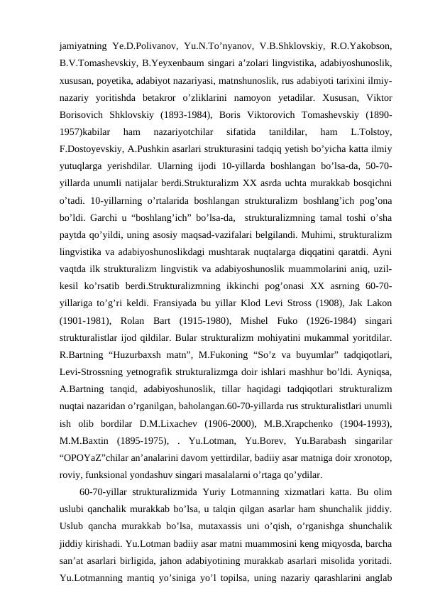 jamiyatning Ye.D.Polivanov, Yu.N.To’nyanov, V.B.Shklovskiy, R.O.Yakobson,
B.V.Tomashevskiy, B.Yeyxenbaum singari a’zolari lingvistika, adabiyoshunoslik,
xususan, poyetika, adabiyot nazariyasi, matnshunoslik, rus adabiyoti tarixini ilmiy-
nazariy  yoritishda  betakror  o’zliklarini  namoyon  yetadilar.  Xususan,  Viktor
Borisovich  Shklovskiy  (1893-1984),  Boris  Viktorovich  Tomashevskiy  (1890-
1957)kabilar  ham  nazariyotchilar  sifatida  tanildilar,  ham  L.Tolstoy,
F.Dostoyevskiy, A.Pushkin asarlari strukturasini tadqiq yetish bo’yicha katta ilmiy
yutuqlarga yerishdilar.  Ularning ijodi 10-yillarda boshlangan bo’lsa-da, 50-70-
yillarda unumli natijalar berdi.Strukturalizm XX asrda uchta murakkab bosqichni
o’tadi. 10-yillarning o’rtalarida boshlangan strukturalizm boshlang’ich pog’ona
bo’ldi. Garchi u “boshlang’ich” bo’lsa-da,  strukturalizmning tamal toshi o’sha
paytda qo’yildi, uning asosiy maqsad-vazifalari belgilandi. Muhimi, strukturalizm
lingvistika va adabiyoshunoslikdagi mushtarak nuqtalarga diqqatini qaratdi. Ayni
vaqtda ilk strukturalizm lingvistik va adabiyoshunoslik muammolarini aniq, uzil-
kesil  ko’rsatib  berdi.Strukturalizmning  ikkinchi  pog’onasi  XX  asrning  60-70-
yillariga to’g’ri keldi. Fransiyada bu yillar Klod Levi Stross (1908), Jak Lakon
(1901-1981),  Rolan  Bart  (1915-1980),  Mishel  Fuko  (1926-1984)  singari
strukturalistlar ijod qildilar. Bular strukturalizm mohiyatini mukammal yoritdilar.
R.Bartning “Huzurbaxsh matn”, M.Fukoning “So’z va buyumlar” tadqiqotlari,
Levi-Strossning yetnografik strukturalizmga doir ishlari mashhur bo’ldi. Ayniqsa,
A.Bartning  tanqid,  adabiyoshunoslik,  tillar  haqidagi  tadqiqotlari  strukturalizm
nuqtai nazaridan o’rganilgan, baholangan.60-70-yillarda rus strukturalistlari unumli
ish  olib  bordilar  D.M.Lixachev  (1906-2000),  M.B.Xrapchenko  (1904-1993),
M.M.Baxtin  (1895-1975),  .  Yu.Lotman,  Yu.Borev,  Yu.Barabash  singarilar
“OPOYaZ”chilar an’analarini davom yettirdilar, badiiy asar matniga doir xronotop,
roviy, funksional yondashuv singari masalalarni o’rtaga qo’ydilar.
60-70-yillar strukturalizmida Yuriy Lotmanning xizmatlari katta. Bu olim
uslubi qanchalik murakkab bo’lsa, u talqin qilgan asarlar ham shunchalik jiddiy.
Uslub qancha murakkab bo’lsa, mutaxassis uni o’qish, o’rganishga shunchalik
jiddiy kirishadi. Yu.Lotman badiiy asar matni muammosini keng miqyosda, barcha
san’at asarlari birligida, jahon adabiyotining murakkab asarlari misolida yoritadi.
Yu.Lotmanning mantiq yo’siniga yo’l topilsa, uning nazariy qarashlarini anglab
