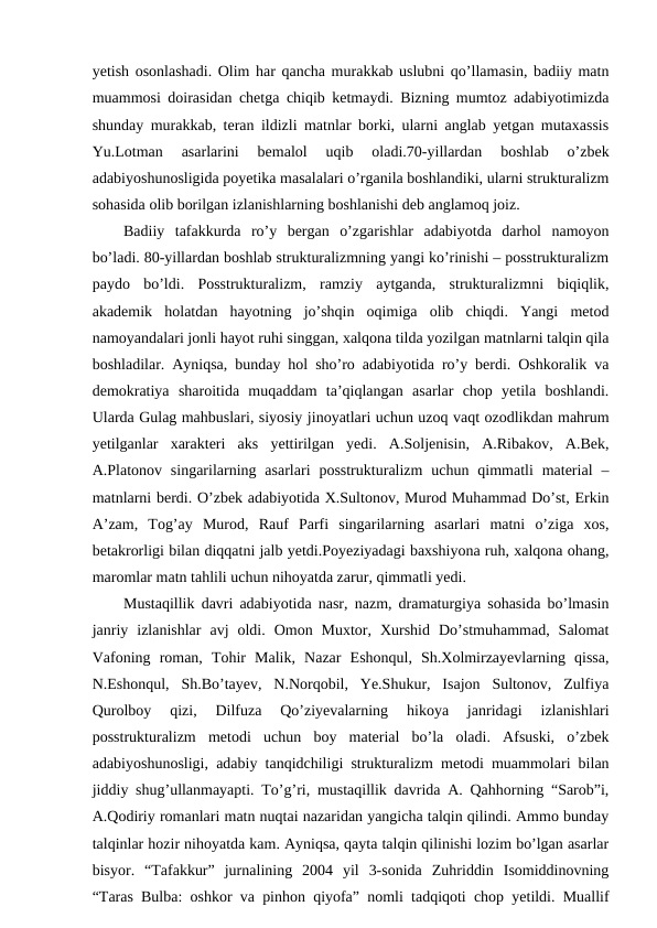 yetish osonlashadi. Olim har qancha murakkab uslubni qo’llamasin, badiiy matn
muammosi doirasidan chetga chiqib ketmaydi. Bizning mumtoz adabiyotimizda
shunday murakkab, teran ildizli matnlar borki, ularni anglab yetgan mutaxassis
Yu.Lotman  asarlarini  bemalol  uqib  oladi.70-yillardan  boshlab  o’zbek
adabiyoshunosligida poyetika masalalari o’rganila boshlandiki, ularni strukturalizm
sohasida olib borilgan izlanishlarning boshlanishi deb anglamoq joiz.
Badiiy  tafakkurda  ro’y  bergan  o’zgarishlar  adabiyotda  darhol  namoyon
bo’ladi. 80-yillardan boshlab strukturalizmning yangi ko’rinishi – posstrukturalizm
paydo  bo’ldi.  Posstrukturalizm,  ramziy  aytganda,  strukturalizmni  biqiqlik,
akademik  holatdan  hayotning  jo’shqin  oqimiga  olib  chiqdi.  Yangi  metod
namoyandalari jonli hayot ruhi singgan, xalqona tilda yozilgan matnlarni talqin qila
boshladilar. Ayniqsa, bunday hol sho’ro adabiyotida ro’y berdi. Oshkoralik va
demokratiya  sharoitida  muqaddam  ta’qiqlangan  asarlar  chop  yetila  boshlandi.
Ularda Gulag mahbuslari, siyosiy jinoyatlari uchun uzoq vaqt ozodlikdan mahrum
yetilganlar  xarakteri  aks  yettirilgan  yedi.  A.Soljenisin,  A.Ribakov,  A.Bek,
A.Platonov singarilarning asarlari  posstrukturalizm  uchun  qimmatli  material  –
matnlarni berdi. O’zbek adabiyotida X.Sultonov, Murod Muhammad Do’st, Erkin
A’zam,  Tog’ay  Murod,  Rauf  Parfi  singarilarning  asarlari  matni  o’ziga  xos,
betakrorligi bilan diqqatni jalb yetdi.Poyeziyadagi baxshiyona ruh, xalqona ohang,
maromlar matn tahlili uchun nihoyatda zarur, qimmatli yedi.
Mustaqillik davri adabiyotida nasr, nazm, dramaturgiya sohasida bo’lmasin
janriy  izlanishlar  avj  oldi.  Omon  Muxtor,  Xurshid  Do’stmuhammad,  Salomat
Vafoning  roman,  Tohir  Malik,  Nazar  Eshonqul,  Sh.Xolmirzayevlarning  qissa,
N.Eshonqul,  Sh.Bo’tayev,  N.Norqobil,  Ye.Shukur,  Isajon  Sultonov,  Zulfiya
Qurolboy  qizi,  Dilfuza  Qo’ziyevalarning  hikoya  janridagi  izlanishlari
posstrukturalizm  metodi  uchun  boy  material  bo’la  oladi.  Afsuski,  o’zbek
adabiyoshunosligi, adabiy tanqidchiligi strukturalizm metodi muammolari bilan
jiddiy shug’ullanmayapti. To’g’ri, mustaqillik davrida A. Qahhorning “Sarob”i,
A.Qodiriy romanlari matn nuqtai nazaridan yangicha talqin qilindi. Ammo bunday
talqinlar hozir nihoyatda kam. Ayniqsa, qayta talqin qilinishi lozim bo’lgan asarlar
bisyor.  “Tafakkur”  jurnalining  2004  yil  3-sonida  Zuhriddin  Isomiddinovning
“Taras Bulba: oshkor va pinhon qiyofa” nomli tadqiqoti chop yetildi. Muallif
