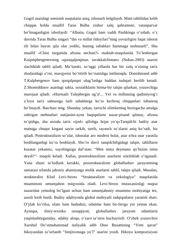 Gogol asaridagi semiotik nuqtalarni aniq, ishonarli belgilaydi. Matn tahlilidan kelib
chiqqan  holda  muallif  Taras  Bulba  zinhor  xalq  qahramoni,  vatanparvar
bo’lmaganligini isbotlaydi: “Albatta, Gogol ham xuddi Pushkinga o’xshab, o’z
davrida Taras Bulba singari “din va millat fidoyilari”ning yovuzligini faqat ishorat
tili  bilan bayon  qila  olar  yediki, buning  sabablari  hammaga tushunarli”.  Shu
muallif  «Chini  turganida  afsona  nechun?»  maktub-maqolasida  To’lenbergan
Koipmpbergenevning  «qoraqalpoqman.  tavakkalchiman»  (Nukus-2003)  asarini
sinchiklab tahlil qiladi. Ma’lumki, so’nggi yillarda har bir xalq o’zining tarix
shodasidagi o’rni, mavqyeini bo’rttirib ko’rsatishga intilmoqda. Donishmand adib
T.Kalpbergenov  ham  qorqalpoqni  ulug’lashga  haddan  tashqari  berilib  ketadi.
Z.Shomiddinov asardagi sakta, soxtaliklarni birma-bir talqin qilarkan, yozuvchiga
murojaat qiladi: «Hurmatli Tulepbergin og’a!... Yel va millatning qadimiyrog’i
a’loyu  tarix  sahnasiga  turli  sabablarga  ko’ra  kechroq  chiqqanlari  tubanroq
bo’lmaydi. Barchasi teng. Shunday yekan, tarixchi olimlarning hozirgacha amalga
oshirgan  mehnatlari  natijasini-ayon  haqiqatlarni  nazar-pisand  qilmay,  afsona
to’qishga,  shu  asosda  tarix  «ijod»  qilishga  hojat  yo’q»Tanqidchi  badiiy  asar
matniga chuqur kirgani sayin tarkib, tartib, tayanch so’zlarni aniq ko’radi, his
qiladi. Postrukturalizm so’zlar, ishoralar aro modern holat, asar ichra asar yaratila
boshlanganligi ko’ra boshlaydi. Sho’ro davri tanqidchiligidagi talqin, tahlillarni
kuzatar  yekansiz,  xayolingizga  daf’atan:  “Men  nima  deymanu  qo’bizim  nima
deydi?”- maqoli keladi. Xullas, posstrukturalizm asarlarni sinchiklab o’rganadi.
Yana  shuni  ta’kidlash  kerakki,  posstrukturalizm  globallashuv  jarayonining
samarasi sifatida jahoniy ahamiyatga molik asarlarni tahlil, talqin qiladi. Masalan,
strukturalist  Klod  Levi-Stross  “Strukturalizm  va  yekologiya”  maqolasida
muammoni  umumjahon  miqyosida  oladi.  Levi-Stross  mutaxassisligi  nuqtai
nazaridan yetnolog bo’lgani uchun ham umumjahoniy muammo mohiyatiga tez,
asosli kirib bordi. Badiiy adabiyotda global mohiyatli tadqiqotlarni yaratish shart.
O’ylab ko’rilsa, olam ham hududsiz, odamlar ham bir-biriga yot yemas ekan.
Ayniqsa,  ilmiy-texnika  taraqqiyoti,  globallashuv  jarayoni  odamlarni
yaqinlashtirganiday, adabiy aloqa, o’zaro ta’sirni kuchaytirdi. O’zbek yozuvchisi
Xurshid  Do’stmuhammad  italiyalik  adib  Dino  Busattining  “Yetti  qavat”
hikoyasidan ta’sirlanib “Jimjitxonaga yo’l” asarini yozdi. Hikoya kompozisiyasi
