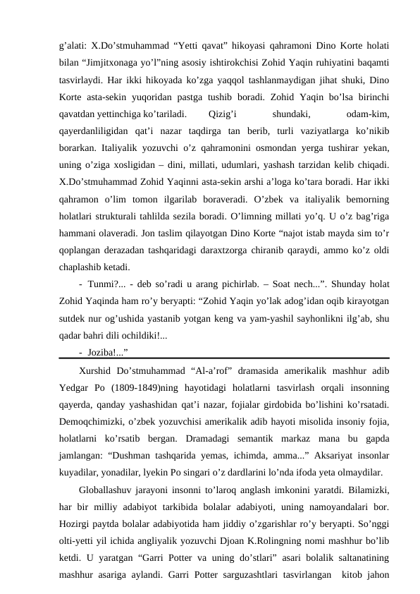 g’alati: X.Do’stmuhammad “Yetti qavat” hikoyasi qahramoni Dino Korte holati
bilan “Jimjitxonaga yo’l”ning asosiy ishtirokchisi Zohid Yaqin ruhiyatini baqamti
tasvirlaydi. Har ikki hikoyada ko’zga yaqqol tashlanmaydigan jihat shuki, Dino
Korte  asta-sekin  yuqoridan pastga tushib boradi. Zohid Yaqin bo’lsa  birinchi
qavatdan yettinchiga ko’tariladi. 
Qizig’i
 
shundaki,
 
odam-kim,
qayerdanliligidan  qat’i  nazar  taqdirga  tan  berib,  turli  vaziyatlarga  ko’nikib
borarkan. Italiyalik yozuvchi o’z qahramonini osmondan yerga tushirar yekan,
uning o’ziga xosligidan – dini, millati, udumlari, yashash tarzidan kelib chiqadi.
X.Do’stmuhammad Zohid Yaqinni asta-sekin arshi a’loga ko’tara boradi. Har ikki
qahramon  o’lim  tomon  ilgarilab  boraveradi.  O’zbek  va  italiyalik  bemorning
holatlari strukturali tahlilda sezila boradi. O’limning millati yo’q. U o’z bag’riga
hammani olaveradi. Jon taslim qilayotgan Dino Korte “najot istab mayda sim to’r
qoplangan derazadan tashqaridagi daraxtzorga chiranib qaraydi, ammo ko’z oldi
chaplashib ketadi.
- Tunmi?... - deb so’radi u arang pichirlab. – Soat nech...”. Shunday holat
Zohid Yaqinda ham ro’y beryapti: “Zohid Yaqin yo’lak adog’idan oqib kirayotgan
sutdek nur og’ushida yastanib yotgan keng va yam-yashil sayhonlikni ilg’ab, shu
qadar bahri dili ochildiki!...
- Joziba!...”
Xurshid  Do’stmuhammad  “Al-a’rof”  dramasida  amerikalik  mashhur  adib
Yedgar  Po  (1809-1849)ning  hayotidagi  holatlarni  tasvirlash  orqali  insonning
qayerda, qanday yashashidan qat’i nazar, fojialar girdobida bo’lishini ko’rsatadi.
Demoqchimizki, o’zbek yozuvchisi amerikalik adib hayoti misolida insoniy fojia,
holatlarni  ko’rsatib  bergan.  Dramadagi  semantik  markaz  mana  bu  gapda
jamlangan: “Dushman tashqarida yemas, ichimda, amma...” Aksariyat insonlar
kuyadilar, yonadilar, lyekin Po singari o’z dardlarini lo’nda ifoda yeta olmaydilar.
Globallashuv jarayoni insonni to’laroq anglash imkonini yaratdi.  Bilamizki,
har  bir  milliy  adabiyot  tarkibida  bolalar  adabiyoti,  uning  namoyandalari  bor.
Hozirgi paytda bolalar adabiyotida ham jiddiy o’zgarishlar ro’y beryapti. So’nggi
olti-yetti yil ichida angliyalik yozuvchi Djoan K.Rolingning nomi mashhur bo’lib
ketdi. U yaratgan “Garri Potter va uning do’stlari” asari bolalik saltanatining
mashhur asariga aylandi. Garri Potter sarguzashtlari  tasvirlangan  kitob jahon
