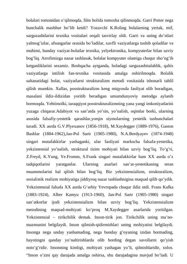 bolalari tomonidan o’qilmoqda, film holida tomosha qilinmoqda. Garri Potter nega
bunchalik  mashhur  bo’lib  ketdi?  Yozuvchi  K.Roling  bolalarning  yertak,  mif,
sarguzashtlarini texnika vositalari orqali tasvirlay oldi. Garri va uning do’stlari
yalmog’izlar, afsungarlar orasida bo’ladilar, xavfli vaziyatlarga tushib qoladilar va
muhimi, bunday vaziyat-holatlar texnika, yelyektronika, kompyuterlar bilan uzviy
bog’liq. Atrofimizga nazar tashlasak, bolalar kompyuter olamiga chuqur sho’ng’ib
ketganliklarini sezamiz. Boshqacha aytganda, boladagi sarguzashttalablik, qaltis
vaziyatlarga  intilish  fan-texnika  vositasida  amalga  oshirilmoqda.  Bolalik
saltanatidagi  holat, vaziyatlarni  strukturalizm  metodi vositasida  ishonarli  tahlil
qilish mumkin. Xullas, posstrukturalizm keng miqyosda faoliyat olib boradigan,
masalani  ildiz-ildizidan  yoritib  beradigan  umumdunyoviy  metodga  aylanib
bormoqda. Yehtimolki, taraqqiyot posstrukturalizmning yana yangi imkoniyatlarini
yuzaga chiqarar.Adabiyot va san’atda yo’sin, yo’nalish, oqimlar borki, ularning
asosida  falsafiy-yestetik  qarashlar,yorqin  siymolarning  yestetik  tushunchalari
turadi. XX asrda G.V.Plyexanov (1856-1918), M.Xaydegger (1889-1976), Gaston
Bashlar  (1884-1962),Jan-Pol  Sartr  (1905-1980),  N.A.Berdyayev  (1874-1948)
singari  mutafakkirlar  yashaganki,  ular  faoliyati  markscha  falsafa-yestetika,
yekzistensial  yo’nalish,  struktural  tizim  mohiyati  bilan uzviy  bog’liq. To’g’ri,
Z.Freyd, K.Yung, Ye.Fromm, S.Frank singari mutafakkirlar ham XX asrda o’z
tadqiqotlarini  yaratganlar.  Ularning  asarlari  san’at-yestetikaning  teran
muammolarini  hal  qilish  bilan  bog’liq.  Biz  yekzistensializm,  strukturalizm,
sosialistik realizm mohiyatiga jiddiyroq nazar tashlashnigina maqsad qilib qo’ydik.
Yekzistensial falsafa XX asrda G‘arbiy Yevropada chuqur ildiz otdi. Frans Kafka
(1883-1924),  Alber  Kamyu  (1913-1960),  Jan-Pol  Sartr  (1905-1980)  singari
san’atkorlar  ijodi  yekzistensializm  bilan  uzviy  bog’liq.  Yekzistensializm
metodining  maqsad-mohiyati  ko’proq  M.Xaydegger  asarlarida  yoritilgan.
Yekzistensial  –  tirikchilik  demak.  Inson-tirik  jon.  Tirikchilik  uning  ma’no-
mazmunini belgilaydi. Inson qilmish-qidirmishlari uning mohiyatini belgilaydi.
Insonga  nega  unday  yashamading,  nega  bunday  g’oyaning  izidan  bormading,
hayotingni  qanday  yo’naltirishlarda  olib  bording  degan  savollarni  qo’yish
noto’g’ridir. Insonning  kimligi,  mohiyati  yashagan  yo’li,  qilmishlaridir, xolos.
“Inson o’zini qay darajada amalga oshirsa, shu darajadagina mavjud bo’ladi. U
