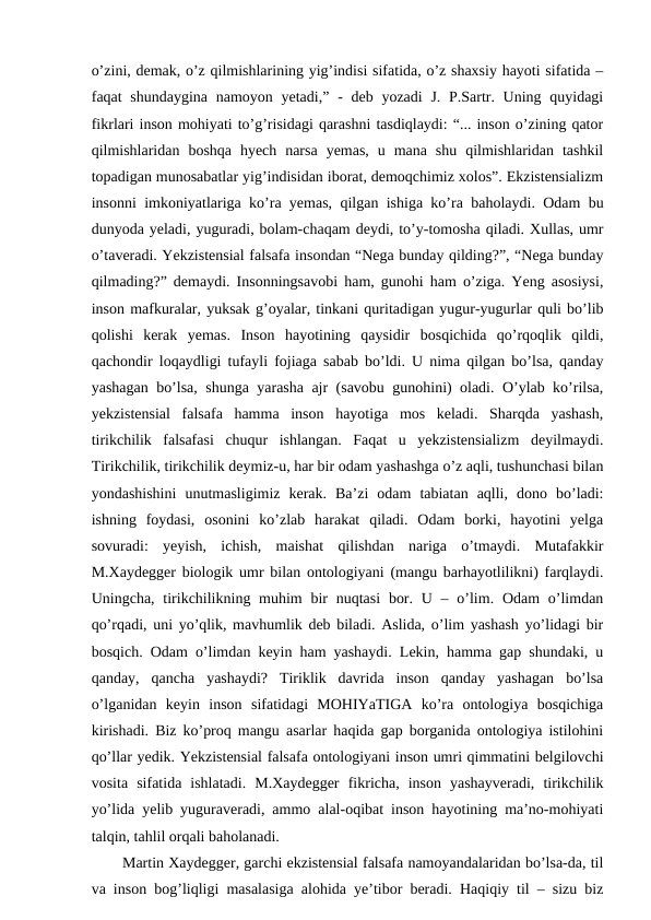 o’zini, demak, o’z qilmishlarining yig’indisi sifatida, o’z shaxsiy hayoti sifatida –
faqat  shundaygina namoyon yetadi,”  - deb  yozadi  J. P.Sartr. Uning quyidagi
fikrlari inson mohiyati to’g’risidagi qarashni tasdiqlaydi: “... inson o’zining qator
qilmishlaridan  boshqa  hyech  narsa  yemas,  u  mana  shu  qilmishlaridan  tashkil
topadigan munosabatlar yig’indisidan iborat, demoqchimiz xolos”. Ekzistensializm
insonni imkoniyatlariga ko’ra yemas, qilgan ishiga ko’ra baholaydi. Odam bu
dunyoda yeladi, yuguradi, bolam-chaqam deydi, to’y-tomosha qiladi. Xullas, umr
o’taveradi. Yekzistensial falsafa insondan “Nega bunday qilding?”, “Nega bunday
qilmading?” demaydi. Insonningsavobi ham, gunohi ham o’ziga. Yeng asosiysi,
inson mafkuralar, yuksak g’oyalar, tinkani quritadigan yugur-yugurlar quli bo’lib
qolishi  kerak  yemas.  Inson  hayotining  qaysidir  bosqichida  qo’rqoqlik  qildi,
qachondir loqaydligi tufayli fojiaga sabab bo’ldi. U nima qilgan bo’lsa, qanday
yashagan bo’lsa, shunga yarasha ajr (savobu gunohini) oladi. O’ylab ko’rilsa,
yekzistensial  falsafa  hamma  inson  hayotiga  mos  keladi.  Sharqda  yashash,
tirikchilik  falsafasi  chuqur  ishlangan.  Faqat  u  yekzistensializm  deyilmaydi.
Tirikchilik, tirikchilik deymiz-u, har bir odam yashashga o’z aqli, tushunchasi bilan
yondashishini  unutmasligimiz  kerak.  Ba’zi  odam  tabiatan  aqlli,  dono  bo’ladi:
ishning  foydasi,  osonini  ko’zlab  harakat  qiladi.  Odam  borki,  hayotini  yelga
sovuradi:  yeyish,  ichish,  maishat  qilishdan  nariga  o’tmaydi.  Mutafakkir
M.Xaydegger biologik umr bilan ontologiyani (mangu barhayotlilikni) farqlaydi.
Uningcha, tirikchilikning muhim  bir  nuqtasi  bor. U – o’lim. Odam  o’limdan
qo’rqadi, uni yo’qlik, mavhumlik deb biladi. Aslida, o’lim yashash yo’lidagi bir
bosqich. Odam o’limdan keyin ham yashaydi. Lekin, hamma gap shundaki, u
qanday,  qancha  yashaydi?  Tiriklik  davrida  inson  qanday  yashagan  bo’lsa
o’lganidan  keyin  inson  sifatidagi  MOHIYaTIGA  ko’ra  ontologiya  bosqichiga
kirishadi. Biz ko’proq mangu asarlar haqida gap borganida ontologiya istilohini
qo’llar yedik. Yekzistensial falsafa ontologiyani inson umri qimmatini belgilovchi
vosita  sifatida  ishlatadi.  M.Xaydegger  fikricha,  inson  yashayveradi,  tirikchilik
yo’lida yelib yuguraveradi, ammo alal-oqibat inson hayotining ma’no-mohiyati
talqin, tahlil orqali baholanadi.
Martin Xaydegger, garchi ekzistensial falsafa namoyandalaridan bo’lsa-da, til
va inson bog’liqligi masalasiga alohida ye’tibor beradi. Haqiqiy til – sizu biz
