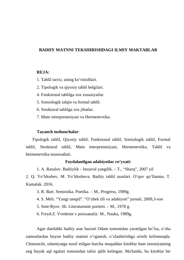 BADIIY MATNNI TEKSHIRISHDAGI ILMIY MAKTABLAR
REJA:
1. Tahlil tarixi, uning ko’rinishlari.
2. Tipologik va qiyosiy tahlil belgilari.
4. Funksional tahlilga xos xususiyatlar.
5. Sotsiologik talqin va formal tahlil.
6. Struktural tahlilga xos jihatlar.
7. Matn interpretatsiyasi va Hermenevtika.
Tayanch tushunchalar:
   Tipologik tahlil, Qiyosiy tahlil, Funksional tahlil, Sotsiologik tahlil, Formal
tahlil,  Struktural  tahlil,  Matn  interpretatsiyasi,  Hermenevtika,  Tahlil  va
hermenevtika munosabati.
Foydalanilgan adabiyotlar ro’yxati:
1. A. Rasulov. Badiiylik – bezavol yangilik. – T., “Sharq”, 2007 yil
2. Q. Yo‘ldoshev, M. Yo‘ldosheva. Badiiy tahlil asoslari. O‘quv qo‘llanma. T.
Kamalak. 2016.
3. R. Bart. Semiotika. Poetika. – M., Progress, 1989g.
4. S. Meli. “Yangi tanqid”. “O’zbek tili va adabiyoti” jurnali, 2009,3-son
5. Sent-Byov. Sh. Literaturnnie portreti. – M., 1978 g.
6. Freyd.Z. Vvedenie v psixoanaliz. M., Nauka, 1989g.
Agar dastlabki badiiy asar hazrati Odam tomonidan yaratilgan bo’lsa, o’sha
zamonlardan buyon badiiy matnni o’rganish, o’zlashtirishga urinib kelinmoqda.
Chunonchi, odamiyatga nozil etilgan barcha muqaddas kitoblar ham insoniyatning
eng buyuk aql egalari tomonidan tafsir qilib kelingan. Ma'lumki, bu kitoblar bir
