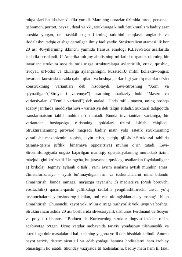 miqyoslari haqida har xil fikr yuradi. Matninng obrazlar tizimida turoq, personaj,
qahramon, portret, peyzaj, detal va xk., strukturaga kiradi.Strukturalizm badiiy asar
asosida  yotgan,  uni  tashkil  etgan  fikrning  tarkibini  aniqlash,  anglatish  va
ifodalashni tadqiq etishga qaratilgan ilmiy faoliyatdir. Strukturalizm atamasi ilk bor
20 asr 40-yillarining ikkinchi yarmida fransuz etnologi K.Levi-Stros asarlarida
ishlatila boshlandi. U Amerika tub joy aholisining miflarini o‘rganib, ularning bir
invariant struktura asosida turli o‘zga strukturalarga aylantirilib, ertak, qo‘shiq,
rivoyat,  urf-odat  va  xk.,larga  aylanganligini  kuzatadi.U  mifni  kollektiv-ongsiz
invariant konstrukt tarzida qabul qiladi va boshqa janrlardagi yaratiq matnlar o‘sha
konstruktning  variantlari  deb  hisoblaydi.  Levi-Strosning  "Xom  va
qaynatilgan"("Siroye  i  varenoye")  asarining  markaziy  bobi  "Mavzu  va
variatsiyalar" ("Temi i variatsii") deb ataladi. Unda mif - mavzu, uning boshqa
adabiy janrlarda moddiylashuvi - variatsiya deb talqin etiladi.Struktural tadqiqotda
transfarmatsion  tahlil  muhim  o‘rin  tutadi.  Bunda  invariantdan  variantga,  bir
variantdan  boshqasiga  o‘tishning  qoidalari  tizimi  ishlab  chiqiladi.
Strukturalizmning  pirovard  maqsadi  badiiy  matn  yoki  estetik  strukturaning
yaratilishi  mexanizmini  topish,  tayin  etish,  tadqiq  qilishdir.Struktural  tahlilda
qarama-qarshi  juftlik  (binarnaya  oppozitsiya)  muhim  o‘rin  tutadi.  Levi-
Strosmifologiyada ongsiz bajarilgan mantiqiy operatsiyalarning murakkab tizimi
mavjudligini ko‘rsatdi. Uningcha, bu jarayonda quyidagi usullardan foydalanilgan:
1) brikolaj (tegmay aylanib o‘tish), ya'ni ayrim ismlarni aytish mumkin emas;
2)metaforizatsiya  -  aytib  bo‘lmaydigan  ism  va  tushunchalarni  nima  bilandir
almashtirish,  bunda ramzga,  ma'jozga  tayanish;  3)  mediatsiya  (o‘sib boruvchi
vositachilik)  qarama-qarshi  juftlikdagi  ixtilofni  yengillashtiruvchi  unsur  yo‘q
tushunchalarni  yumshroqrog‘i  bilan,  uni  esa  oldingisidan-da  yumshog‘i  bilan
almashtirish. Chunonchi, xayot yoki o‘lim o‘rniga hushyorlik yoki uyqu va boshqa.
Strukturalizm aslida 20 asr boshlarida shvesariyalik tilshunos Ferdinand de Sosyur
va  polyak  tilshunosi  I.Boduen  de  Kurtenening  struktur  lingvistikasidan  o‘sib,
adabiyotga o‘tgan. Uzoq vaqtlar  mobaynida tarixiy yondashuv  tilshunoslik  va
estetikaga doir masalalarni hal etishning yagona yo‘li deb hisoblab kelindi. Ammo
hayot tarixiy determinizm til va adabiyotdagi hamma hodisalarni ham izohlay
olmasligini ko‘rsatdi. Shunday vaziyatda til hodisalarini, badiiy matn ham til fakti

