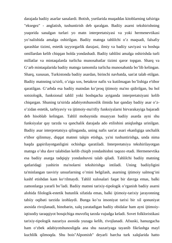 darajada badiiy asarlar sanalardi. Botish, yurtlarida muqaddas kitoblarning tafsiriga
"eksegez"  -  anglatish,  tushuntirish  deb  qaralgan.  Badiiy  asarni  tekshirishning
yuqorida  sanalgan  turlari  yo  matn  interpretatsiyasi  va  yoki  hermenevtikasi
yo’nalishida  amalga  oshirilgan.  Badiiy  matnga  tahlilchi  o’z  maqsadi,  falsafiy
qarashlar tizimi, estetik tayyorgarlik darajasi, ilmiy va badiiy saviyasi va boshqa
omillardan kelib chiqqan holda yondashadi. Badiiy tahlilni amalga oshirishda turli
millatlar va mintaqalarda turlicha munosabatlar tizimi qaror topgan. Sharq va
G‘arb mintaqalarida badiiy matnga tamomila turlicha munosabatda bo’lib kelingan.
Sharq, xususan, Turkistonda badiiy asardan, birinchi navbatda, san'at talab etilgan.
Badiiy matnning ta'sirli, o’ziga xos, betakror nafis va kutilmagan bo’lishiga e'tibor
qaratilgan. G‘arbda esa badiiy matndan ko’proq ijtimoiy ma'no qidirilgan, bu hol
sotsiologik,  funksional  tahlil  yoki  boshqacha  aytganda  interpretatsiyani  kelib
chiqargan. Shuning ta'sirida adabiyotshunoslik ilmida har qanday badiiy asar o’z-
o’zidan estetik, tarbiyaviy va ijtimoiy-ma'rifiy funksiyalarni birvarakayiga bajaradi
deb  hisoblab  kelingan.  Tahlil  mobaynida  muayyan  badiiy  asarda  ayni  shu
funksiyalar qay tarzda va qanchalik darajada ado etilishini aniqlashga urinilgan.
Badiiy asar interpretatsiya qilinganda, uning nafis san'at asari ekanligiga unchalik
e'tibor qilinmay, diqqat matnni talqin etishga, ya'ni tushuntirishga, unda nima
haqda  gapirilayotganligini  ochishga  qaratiladi.  Interpretatsiya  tekshirilayotgan
matnga o’sha davr talabidan kelib chiqib yondashishni taqozo etadi. Hermenevtika
esa badiiy asarga tadqiqiy yondashuvni  talab qiladi. Tahlilchi badiiy matning
qatlaridagi  yashirin  ma'nolarni  tekshirishga  intiladi.  Uning  badiiyligini
ta'minlangan tasviriy unsurlarning o’rnini belgilash, asarning ijtimoiy salmog‘ini
kashf etishdan kam ko‘rilmaydi. Tahlil xulosalari faqat bir davrga emas, balki
zamonlarga yararli bo’ladi. Badiiy matnni tarixiy-tipologik o’rganish badiiy asarni
alohida filologik-estetik butunlik sifatida emas, balki ijtimoiy-tarixiy jarayonning
tabiiy oqibati tarzida izohlaydi. Bunga ko’ra insoniyat tarixi bir xil qonuniyat
asosida rivojlanadi, binobarin, xalq yaratadigan badiiy obidalar ham ayni ijtimoiy-
iqtisodiy taraqqiyot bosqichiga muvofiq tarzda vujudga keladi. Sovet folkloristikasi
tarixiy-tipologik nazariya asosida yuzaga kelib, rivojlanadi. Afsuski, hanuzgacha
ham  o‘zbek  adabiyotshunosligda  ana  shu  nazariyaga  tayanib  fikrlashga  mayl
kuchlilk  qilmoqda.  Shu  bois"Alpomish"  deyarli  barcha  turk  xalqlarida  hatto
