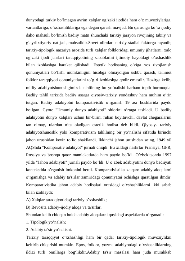 dunyodagi turkiy bo’lmagan ayrim xalqlar og‘zaki ijodida ham o’z muvoziylariga,
variantlariga, o’xshashliklariga ega degan qarash mavjud. Bu qarashga ko’ra ijodiy
daho mahsuli bo’lmish badiiy matn shunchaki tarixiy jarayon rivojining tabiiy va
g‘ayriixtiyoriy natijasi, mahsulidir.Sovet olimlari tarixiy-stadial faktorga tayanib,
tarixiy-tipologik nazariya asosida turli xalqlar folkloridagi umumiy jihatlarni, xalq
og‘zaki ijodi janrlari taraqqiyotining sabablarini ijtimoiy hayotdagi o’xshashlik
bilan  izohlashga  harakat  qilishadi.  Estetik  hodisaning  o’ziga  xos  rivojlanish
qonuniyatlari bo’lishi mumkinligini hisobga olmaydigan ushbu qarash, ta'limot
folklor taraqqiyoti qonuniyatlarini to’g‘ri izohlashga qodir emasdir. Hozirga kelib,
milliy adabiyotshunosligimizda tahlilning bu yo’nalishi barham topib bormoqda.
Badiiy tahlil tarixida badiiy asarga qiyosiy-tarixiy yondashuv ham muhim o’rin
tutgan.  Badiiy  adabiyotni  komparativistik  o’rganish  19  asr  boshlarida  paydo
bo’lgan. Gyote "Umumiy dunyo adabiyoti" shiorini o’rtaga tashladi. U badiiy
adabiyotni dunyo xalqlari uchun bir-birini ruhan boyituvchi, davlat chegaralarini
tan  olmay,  ulardan  o’ta  oladigan  estetik  hodisa  deb  bildi.  Qiyosiy-  tarixiy
adabiyotshunoslik yoki komparativizm tahlilning bir yo’nalishi sifatida birinchi
jahon urushidan keyin to’liq shakllandi. Ikkinchi jahon urushidan so’ng, 1949 yil
AQShda "Komparativ adabiyot" jurnali chiqdi. Bu xildagi nashrlar Fransiya, GFR,
Rossiya va boshqa qator mamlakatlarda ham paydo bo’ldi. O’zbekitsonda 1997
yilda "Jahon adabiyoti" jurnali paydo bo’ldi. U o’zbek adabiyotini dunyo badiiyati
kontekstida o’rganish imkonini berdi. Komparativistika xalqaro adabiy aloqalarni
o’rganishga va adabiy ta'sirlar zamiridagi qonuniyatni ochishga qaratilgan ilmdir.
Komparativistika jahon adabiy hodisalari  orasidagi  o’xshashliklarni  ikki sabab
bilan izohlaydi:
A) Xalqlar taraqqiyotidagi tarixiy o’xshashlik;
B) Bevosita adabiy-ijodiy aloqa va ta'sirlar.
Shundan kelib chiqqan holda adabiy aloqalarni quyidagi aspektlarda o’rganadi:
1. Tipologik yo’nalish;
2. Adabiy ta'sir yo’nalishi.
Tarixiy  taraqqiyot  o‘xshashligi  ham  bir  qadar  tarixiy-tipologik  muvoziylikni
keltirib chiqarishi mumkin. Epos, folklor, yozma adabiyotdagi o‘xshashliklarning
ildizi  turli  omillarga  bog‘likdir.Adabiy  ta'sir  masalasi  ham  juda  murakkab
