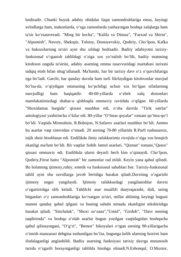 hodisadir. Chunki buyuk adabiy obidalar faqat zamondoshlariga emas, keyingi
avlodlarga ham, makonlarda, o‘zga zamonlarda yashayotgan boshqa xalqlarga ham
ta'sir ko‘rsataveradi. "Ming bir kecha", "Kalila va Dimna", "Farxod va Shirin",
"Alpomish", Navoiy, Shekspir, Tolstoy, Dostoyevskiy, Qodiriy, Cho‘lpon, Kafka
va hakozolarning ta'siri  ayni  shu  xildagi  hodisadir. Badiiy  adabiyotni  tarixiy-
funksional  o‘rganish  tahlildagi  o‘ziga  xos  yo‘nalish  bo‘lib,  badiiy  matnning
kitobxon ongida ta'sirini, adabiy asarning omma tasavvuridagi martabasi tarixini
tadqiq etish bilan shug‘ullanadi. Ma'lumki, har bir tarixiy davr o‘z o‘quvchilariga
ega bo‘ladi. Garchi, har qanday davrda ham turli fikrlaydigan kitobxonlar mavjud
bo‘lsa-da,  o‘qiydigan  ommaning  ko‘pchiligi  uchun  xos  bo‘lgan  sifatlarning
mavjudligi  ham  haqiqatdir.  40-60-yillarda  o‘zbek  xalq  dostonlari
mamlakatimizdagi  shahar-u  qishloqda  ommaviy  ravishda  o‘qilgan.  60-yillarda
"Shoxidamas  bargida"  qissasi  mashhur  edi,  o‘sha  davrda  "Tirik  satrlar"
antologiyasi yashirincha o‘kilar edi. 80-yillar "O‘lmas qoyalar" romani qo‘lma-qo‘l
bo‘ldi. Vaqtida Mirmuhsin, R.Bobojon, N.Safarov asarlari mashhur bo‘ldi. Ammo
bu asarlar vaqt sinovidan o‘tmadi. 20 asrning 70-80 yillarida R.Parfi tushunarsiz,
injik shoir hisoblanar edi. Endilikda ilmiy tafakkurimiz rivojida o‘ziga xos bosqich
ekanligi ma'lum bo‘ldi. Bir vaqtlar Sohib Jamol asarlari, "Qismat" romani,"Qasos"
qissasi  ommaviy edi. Endilikda ularni deyarli hech kim o‘qimaydi. Cho‘lpon,
Qodiriy,Fitrat hatto "Alpomish" bir zamonlar rad etildi. Keyin yana qabul qilindi.
Bu holatning ijtimoiy,ruhiy, estetik va funksional sabablari bor. Tarixiy-funksional
tahlil  ayni  shu  savollarga  javob  berishga  harakat  qiladi.Davrning  o‘zgarishi
ijtimoiy  ongni  yangilaydi.  Ijtimoiy  tafakkurdagi  yangilanishlar  davrni
o‘zgartirishga  olib  keladi.  Tahlilchi  asar  muallifi  dunyoqarashi,  didi,  uning
bitganlari o‘z zamondoshlariga ko‘rsatgan ta'siri, millat ahlining keyingi buguni
matnni qanday qabul qilgani va buning sababi nimada ekanligini tekshirishga
harakat  qiladi.  "Sinchalak",  "Shoxi  so‘zana","Umid",  "Girdob",  "Davr  mening
taqdirimda"  va boshqa o‘nlab  asarlar  bugun yozilgan vaqtidagidan boshqacha
qabul qilinayotgani, "O‘g‘ri", "Bemor" hikoyalari o‘tgan asrning 90-yillarigacha
o‘tmish manzarasi debgina tushunilgan bo‘lsa, bugunga kelib ularning hozirni ham
ifodalaganligi anglashildi. Badiiy asarning funksiyasi tarixiy davrga mutanosib
tarzda  o‘zgarib  borayotganligi  tahlilda  hisobga  olinadi.N.Eshonqul,  O.Muxtor,
