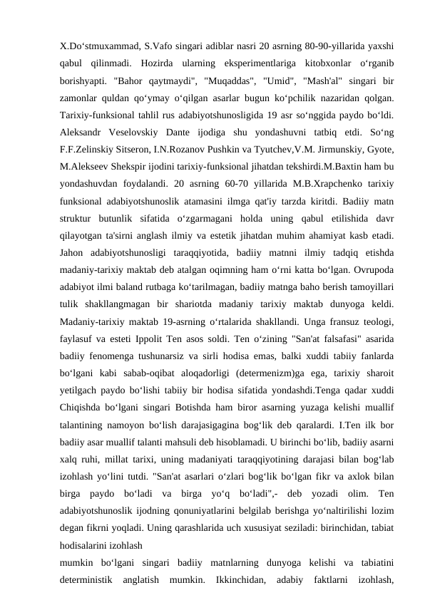 X.Do‘stmuxammad, S.Vafo singari adiblar nasri 20 asrning 80-90-yillarida yaxshi
qabul  qilinmadi.  Hozirda  ularning  eksperimentlariga  kitobxonlar  o‘rganib
borishyapti.  "Bahor  qaytmaydi",  "Muqaddas",  "Umid",  "Mash'al"  singari  bir
zamonlar quldan qo‘ymay o‘qilgan asarlar bugun ko‘pchilik nazaridan qolgan.
Tarixiy-funksional tahlil rus adabiyotshunosligida 19 asr so‘nggida paydo bo‘ldi.
Aleksandr  Veselovskiy  Dante  ijodiga  shu  yondashuvni  tatbiq  etdi.  So‘ng
F.F.Zelinskiy Sitseron, I.N.Rozanov Pushkin va Tyutchev,V.M. Jirmunskiy, Gyote,
M.Alekseev Shekspir ijodini tarixiy-funksional jihatdan tekshirdi.M.Baxtin ham bu
yondashuvdan  foydalandi.  20  asrning  60-70  yillarida  M.B.Xrapchenko  tarixiy
funksional adabiyotshunoslik atamasini ilmga qat'iy tarzda kiritdi. Badiiy matn
struktur  butunlik  sifatida  o‘zgarmagani  holda  uning  qabul  etilishida  davr
qilayotgan ta'sirni anglash ilmiy va estetik jihatdan muhim ahamiyat kasb etadi.
Jahon  adabiyotshunosligi  taraqqiyotida,  badiiy  matnni  ilmiy  tadqiq  etishda
madaniy-tarixiy maktab deb atalgan oqimning ham o‘rni katta bo‘lgan. Ovrupoda
adabiyot ilmi baland rutbaga ko‘tarilmagan, badiiy matnga baho berish tamoyillari
tulik  shakllangmagan  bir  shariotda  madaniy  tarixiy  maktab  dunyoga  keldi.
Madaniy-tarixiy maktab 19-asrning o‘rtalarida shakllandi. Unga fransuz teologi,
faylasuf va esteti Ippolit Ten asos soldi. Ten o‘zining "San'at falsafasi" asarida
badiiy fenomenga tushunarsiz va sirli hodisa emas, balki xuddi tabiiy fanlarda
bo‘lgani  kabi  sabab-oqibat  aloqadorligi  (determenizm)ga  ega,  tarixiy  sharoit
yetilgach paydo bo‘lishi tabiiy bir hodisa sifatida yondashdi.Tenga qadar xuddi
Chiqishda bo‘lgani singari Botishda ham biror asarning yuzaga kelishi muallif
talantining namoyon bo‘lish darajasigagina bog‘lik deb qaralardi. I.Ten ilk bor
badiiy asar muallif talanti mahsuli deb hisoblamadi. U birinchi bo‘lib, badiiy asarni
xalq ruhi, millat tarixi, uning madaniyati taraqqiyotining darajasi bilan bog‘lab
izohlash yo‘lini tutdi. "San'at asarlari o‘zlari bog‘lik bo‘lgan fikr va axlok bilan
birga  paydo  bo‘ladi  va  birga  yo‘q  bo‘ladi",-  deb  yozadi  olim.  Ten
adabiyotshunoslik ijodning qonuniyatlarini belgilab berishga yo‘naltirilishi lozim
degan fikrni yoqladi. Uning qarashlarida uch xususiyat seziladi: birinchidan, tabiat
hodisalarini izohlash
mumkin  bo‘lgani  singari  badiiy  matnlarning  dunyoga  kelishi  va  tabiatini
deterministik  anglatish  mumkin.  Ikkinchidan,  adabiy  faktlarni  izohlash,
