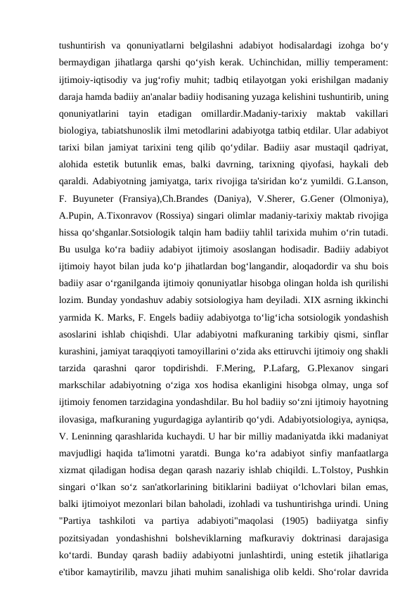 tushuntirish  va  qonuniyatlarni  belgilashni  adabiyot  hodisalardagi  izohga  bo‘y
bermaydigan jihatlarga qarshi qo‘yish kerak. Uchinchidan, milliy temperament:
ijtimoiy-iqtisodiy va jug‘rofiy muhit; tadbiq etilayotgan yoki erishilgan madaniy
daraja hamda badiiy an'analar badiiy hodisaning yuzaga kelishini tushuntirib, uning
qonuniyatlarini  tayin  etadigan  omillardir.Madaniy-tarixiy  maktab  vakillari
biologiya, tabiatshunoslik ilmi metodlarini adabiyotga tatbiq etdilar. Ular adabiyot
tarixi bilan jamiyat tarixini teng qilib qo‘ydilar. Badiiy asar mustaqil qadriyat,
alohida estetik  butunlik  emas,  balki  davrning,  tarixning  qiyofasi,  haykali  deb
qaraldi. Adabiyotning jamiyatga, tarix rivojiga ta'siridan ko‘z yumildi. G.Lanson,
F.  Buyuneter  (Fransiya),Ch.Brandes  (Daniya),  V.Sherer,  G.Gener  (Olmoniya),
A.Pupin, A.Tixonravov (Rossiya) singari olimlar madaniy-tarixiy maktab rivojiga
hissa qo‘shganlar.Sotsiologik talqin ham badiiy tahlil tarixida muhim o‘rin tutadi.
Bu usulga ko‘ra badiiy adabiyot ijtimoiy asoslangan hodisadir. Badiiy adabiyot
ijtimoiy hayot bilan juda ko‘p jihatlardan bog‘langandir, aloqadordir va shu bois
badiiy asar o‘rganilganda ijtimoiy qonuniyatlar hisobga olingan holda ish qurilishi
lozim. Bunday yondashuv adabiy sotsiologiya ham deyiladi. XIX asrning ikkinchi
yarmida K. Marks, F. Engels badiiy adabiyotga to‘lig‘icha sotsiologik yondashish
asoslarini ishlab chiqishdi. Ular adabiyotni mafkuraning tarkibiy qismi, sinflar
kurashini, jamiyat taraqqiyoti tamoyillarini o‘zida aks ettiruvchi ijtimoiy ong shakli
tarzida  qarashni  qaror  topdirishdi.  F.Mering,  P.Lafarg,  G.Plexanov  singari
markschilar adabiyotning o‘ziga xos hodisa ekanligini hisobga olmay, unga sof
ijtimoiy fenomen tarzidagina yondashdilar. Bu hol badiiy so‘zni ijtimoiy hayotning
ilovasiga, mafkuraning yugurdagiga aylantirib qo‘ydi. Adabiyotsiologiya, ayniqsa,
V. Leninning qarashlarida kuchaydi. U har bir milliy madaniyatda ikki madaniyat
mavjudligi haqida ta'limotni yaratdi. Bunga ko‘ra adabiyot sinfiy manfaatlarga
xizmat qiladigan hodisa degan qarash nazariy ishlab chiqildi. L.Tolstoy, Pushkin
singari o‘lkan so‘z san'atkorlarining bitiklarini badiiyat o‘lchovlari bilan emas,
balki ijtimoiyot mezonlari bilan baholadi, izohladi va tushuntirishga urindi. Uning
"Partiya  tashkiloti  va  partiya  adabiyoti"maqolasi  (1905)  badiiyatga  sinfiy
pozitsiyadan  yondashishni  bolsheviklarning  mafkuraviy  doktrinasi  darajasiga
ko‘tardi. Bunday qarash badiiy adabiyotni junlashtirdi, uning estetik jihatlariga
e'tibor kamaytirilib, mavzu jihati muhim sanalishiga olib keldi. Sho‘rolar davrida
