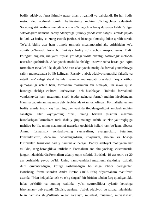 badiiy adabiyot, faqat ijtimoiy nazar bilan o‘rganildi va baholandi. Bu hol ijodiy
metod  deb  atalmish  omilni  badiiyatning  muhim  o‘lchagichiga  aylantirdi.
Sotsiologistik realizm metodi ana shu o‘lchagich o‘laroq dunyoga keldi. Vulgar
sotsiologizm hamisha badiiy adabiyotga ijtimoiy yondashuv natijasi sifatida paydo
bo‘ladi va badiiy so‘zning estetik jozibasini hisobga olmasligi bilan ajralib turadi.
To‘g‘ri, bidiiy asar ham ijtimoiy turmush muammolarini aks ettirishidan ko‘z
yumib  bo‘lmaydi,  lekin  bu  funksiya  badiiy  so‘z  uchun  maqsad  emas.  Balki
ko‘ngilni anglash, ruhiyatni tuyush yo‘lidagi vosita ekanligi sotsiologik metodda
nazardan qochiriladi. Adabiyotshunoslikda shaklga ustuvor rutba beradigan oqim
formalizm (shaklchilik) deyiladi.Sho‘ro adabiyotshunosligida formal yondashuvga
salbiy munosabatda bo‘lib kelingan. Rasmiy o‘zbek adabiyotshunosligi falsafiy va
estetik  ma'nodagi  shakl  hamda  mazmun  munosabati  orasidagi  farqqa  e'tibor
qilmaganligi  uchun  ham,  formalizm  mazmunni  tan  olmaydi,  uni  inkor  qilish
hisobiga  shaklga  e'tiborni  kuchaytiradi  deb  hisoblagan.  Holbuki,  formalistik
yondashuvda ham mazmunli shakl (soderjatelnaya forma) muhim hisoblangan.
Hamma gap nimani mazmun deb hisoblashda ekani tan olingan. Formalistlar uchun
badiiy asarda inson kayfiyatining qay yusinda ifodalanganligini aniqlash muhim
sanalgan.  Ular  kayfiyatning  o‘zini,  uning  berilish  yusinini  mazmun
hisoblashgan.Formalizm  turli  shakliy  jimjimalarga  uchib,  so‘zlar  yaltiroqligiga
mahliyo bo‘lib, uning mazmunini nazardan qochirish hollari ham bo‘lgan, albatta.
Ammo  formalistik  yondashuvning  syurrealizm,  avangardizm,  futurizm,
konsturktivizm,  dadaizm,  neoavangardizm,  imajanizm,  shoizm  va  boshqa
kurinishlari tuzukkina badiiy namunalar bergan. Badiiy adabiyot mohiyatan har
xillikka, rang-baranglikka intilishdir. Formalizm ana shu yo‘ldagi ekstremistik,
jangari izlanishlardir.Formalizm adabiy oqim sifatida Botishda 19 asr oxiri va 20
asr boshlarida paydo bo‘ldi. Uning namoyandalari mazmunli shaklning jozibali,
dilni  quvontiradigan,  ko‘zga  tashlanadigan  bo‘lishiga  e'tibor  qaratganlar.
Botishdagi  formalistlardan  Andre  Breton  (1896-1966)  "Syurrealizm  manifesti"
asarida: "Men kelajakda tush va o‘ng singari" bir-biridan tubdan farq qiladigan ikki
holat  qo‘shilib  va  mutloq  reallikka,  ya'ni  syurreallikka  aylanib  ketishiga
ishonaman,- deb yozadi. Chiqish, ayniqsa, o‘zbek adabiyoti bu xildagi izlanishlar
bilan  hamisha  shug‘ullanib  kelgan  tarafayn,  musalsal,  muammo,  muvashshax,
