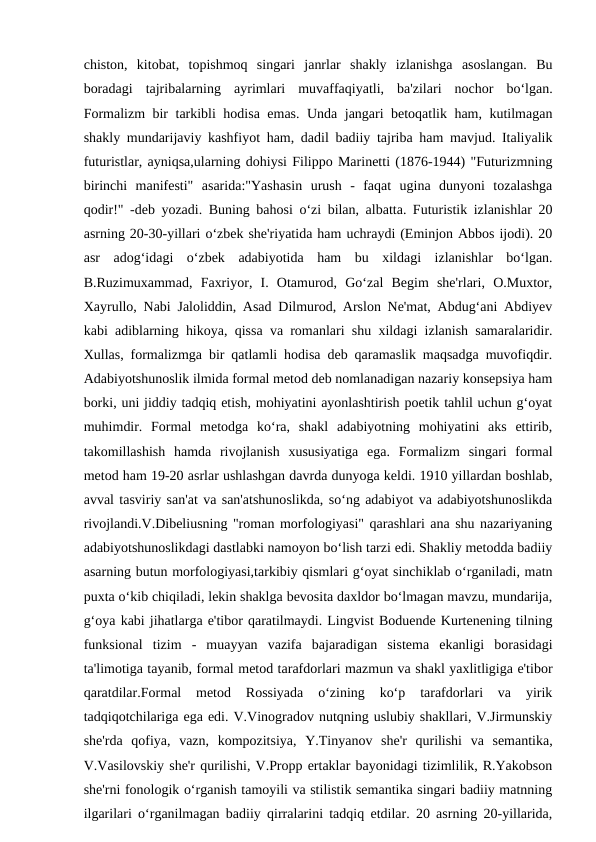chiston,  kitobat,  topishmoq  singari  janrlar  shakly  izlanishga  asoslangan.  Bu
boradagi  tajribalarning  ayrimlari  muvaffaqiyatli,  ba'zilari  nochor  bo‘lgan.
Formalizm bir tarkibli hodisa emas. Unda jangari betoqatlik ham, kutilmagan
shakly mundarijaviy kashfiyot ham, dadil badiiy tajriba ham mavjud. Italiyalik
futuristlar, ayniqsa,ularning dohiysi Filippo Marinetti (1876-1944) "Futurizmning
birinchi  manifesti"  asarida:"Yashasin  urush  -  faqat  ugina  dunyoni  tozalashga
qodir!" -deb yozadi. Buning bahosi o‘zi bilan, albatta. Futuristik izlanishlar 20
asrning 20-30-yillari o‘zbek she'riyatida ham uchraydi (Eminjon Abbos ijodi). 20
asr  adog‘idagi  o‘zbek  adabiyotida  ham  bu  xildagi  izlanishlar  bo‘lgan.
B.Ruzimuxammad,  Faxriyor,  I.  Otamurod,  Go‘zal  Begim  she'rlari,  O.Muxtor,
Xayrullo, Nabi Jaloliddin, Asad Dilmurod, Arslon Ne'mat, Abdug‘ani Abdiyev
kabi adiblarning hikoya, qissa va romanlari shu xildagi izlanish samaralaridir.
Xullas, formalizmga bir qatlamli hodisa deb qaramaslik maqsadga muvofiqdir.
Adabiyotshunoslik ilmida formal metod deb nomlanadigan nazariy konsepsiya ham
borki, uni jiddiy tadqiq etish, mohiyatini ayonlashtirish poetik tahlil uchun g‘oyat
muhimdir.  Formal  metodga  ko‘ra,  shakl  adabiyotning  mohiyatini  aks  ettirib,
takomillashish  hamda  rivojlanish  xususiyatiga  ega.  Formalizm  singari  formal
metod ham 19-20 asrlar ushlashgan davrda dunyoga keldi. 1910 yillardan boshlab,
avval tasviriy san'at va san'atshunoslikda, so‘ng adabiyot va adabiyotshunoslikda
rivojlandi.V.Dibeliusning "roman morfologiyasi" qarashlari ana shu nazariyaning
adabiyotshunoslikdagi dastlabki namoyon bo‘lish tarzi edi. Shakliy metodda badiiy
asarning butun morfologiyasi,tarkibiy qismlari g‘oyat sinchiklab o‘rganiladi, matn
puxta o‘kib chiqiladi, lekin shaklga bevosita daxldor bo‘lmagan mavzu, mundarija,
g‘oya kabi jihatlarga e'tibor qaratilmaydi. Lingvist Boduende Kurtenening tilning
funksional  tizim  -  muayyan  vazifa  bajaradigan  sistema  ekanligi  borasidagi
ta'limotiga tayanib, formal metod tarafdorlari mazmun va shakl yaxlitligiga e'tibor
qaratdilar.Formal  metod  Rossiyada  o‘zining  ko‘p  tarafdorlari  va  yirik
tadqiqotchilariga ega edi. V.Vinogradov nutqning uslubiy shakllari, V.Jirmunskiy
she'rda  qofiya,  vazn,  kompozitsiya,  Y.Tinyanov  she'r  qurilishi  va  semantika,
V.Vasilovskiy she'r qurilishi, V.Propp ertaklar bayonidagi tizimlilik, R.Yakobson
she'rni fonologik o‘rganish tamoyili va stilistik semantika singari badiiy matnning
ilgarilari o‘rganilmagan badiiy qirralarini tadqiq etdilar. 20 asrning 20-yillarida,

