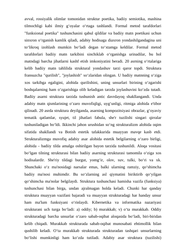 avval, rossiyalik olimlar tomonidan struktur poetika, badiiy semiotika, mashina
tilmochligi  kabi  ilmiy  g‘oyalar  o‘rtaga  tashlandi.  Formal  metod  tarafdorlari
"funksional poetika" tushunchasini qabul qildilar va badiiy matn poetikasi uchun
sinxron o‘rganish kamlik qiladi, adabiy hodisaga diaxron yondashilgandagina uni
to‘likroq  izohlash  mumkin  bo‘ladi  degan  to‘xtamga  keldilar.  Formal  metod
tarafdorlari  badiiy  matn  tarkibini  sinchiklab  o‘rganishga  urinadilar,  bu  hol
matndagi barcha jihatlarni kashf etish imkoniyatini beradi. 20 asrning o‘rtalariga
kelib  badiiy  matn  tahlilida  struktural  yondashuv  tarzi  qaror  topdi.  Struktura
fransuzcha "qurilish", "joylashish" so‘zlaridan olingan. U badiiy matnning o‘ziga
xos  tarkibga  egaligini,  alohida  qurilishini,  uning  unsurlari  birining  o‘zgarishi
boshqalarning ham o‘zgarishiga olib keladigan tarzda joylashuvini ko‘zda tutadi.
Badiiy asarni struktura tarzida tushunish antic davrdayoq shakllangandi. Unda
adabiy matn qismlarining o‘zaro muvofiqligi, uyg‘unligi, ritmiga alohida e'tibor
qilinadi. 20 asrda struktura deyilganda, asarning kompozitsiyasi obrazlar, g‘oyaviy
tematik  qatlamlar,  syujet,  til  jihatlari  fabula,  she'r  tuzilishi  singari  qirralar
tushuniladigan bo‘ldi. Ikkinchi jahon urushidan so‘ng strukturalizm alohida oqim
sifatida  shakllandi  va  Botish  estetik  tafakkurida  muayyan  mavqe  kasb  etdi.
Strukturalizmga muvofiq adabiy asar alohida estetik belgilarning o‘zaro birligi,
alohida - badiiy tilda amalga oshirilgan bayon tarzida tushunildi. Aloqa vositasi
bo‘lgan tilning strukturasi bilan badiiy asarning strukturasi tamomila o‘ziga xos
hodisalardir.  She'riy  tildagi  burgut,  yomg‘ir,  olov,  suv,  tulki,  bo‘ri  va  xk.
Shunchaki  o‘z  ma'nosidagi  narsalar  emas,  balki  ularning  ramziy,  qo‘shimcha
badiiy  ma'nosi  muhimdir.  Bu  so‘zlarning  asl  qiymatini  biriktirib  qo‘yilgan
qo‘shimcha ma'nolar belgilaydi. Struktura tushunchasi hamisha vazifa (funksiya)
tushunchasi  bilan  birga,  undan  ajralmagan  holda  keladi.  Chunki  har  qanday
struktura muayyan vazifani bajaradi va muayyan strukturadagi har handay unsur
ham  ma'lum  funksiyani  o‘rinlaydi.  Kibernetika  va  informatika  nazariyasi
strukturani uch turga bo‘ladi: a) oddiy; b) murakkab; v) o‘ta murakkab. Oddiy
strukturadagi barcha unsurlar o‘zaro sabab-oqibat aloqasida bo‘ladi, biri-biridan
kelib chiqadi. Murakkab strukturada  sabab-oqibat  munosabati  ehtimollik bilan
qushilib  keladi.  O‘ta  murakkab  strukturada  strukturadan  tashqari  unsurlarning
bo‘lishi  mumkinligi  ham  ko‘zda  tutiladi.  Adabiy  asar  struktura  (tuzilishi)
