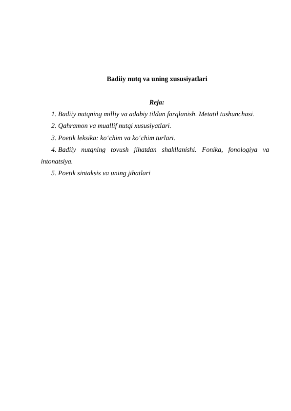 Badiiy nutq va uning xususiyatlari
Reja:
1. Badiiy nutqning milliy va adabiy tildan farqlanish. Metatil tushunchasi.
2. Qahramon va muallif nutqi xususiyatlari. 
3. Poetik leksika: ko‘chim va ko‘chim turlari.
4. Badiiy  nutqning  tovush  jihatdan  shakllanishi.  Fonika,  fonologiya  va
intonatsiya.
5. Poetik sintaksis va uning jihatlari
