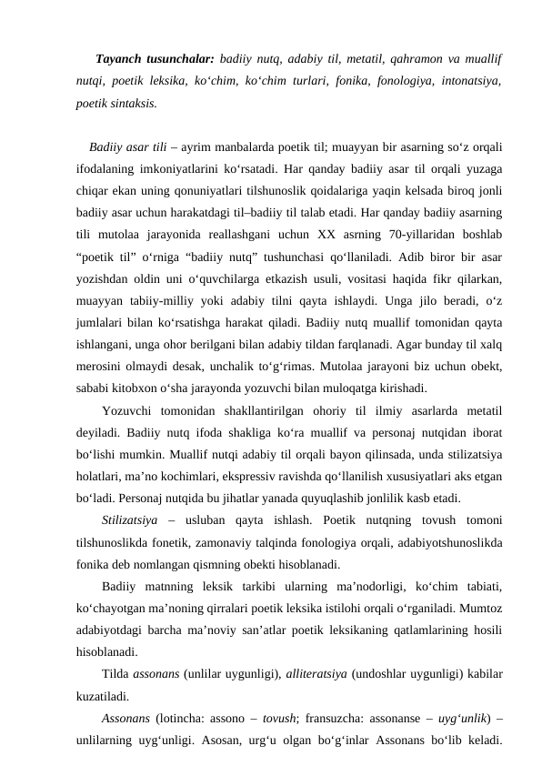 Tayanch tusunchalar: badiiy nutq, adabiy til, metatil, qahramon va muallif
nutqi, poetik leksika, ko‘chim, ko‘chim turlari, fonika, fonologiya, intonatsiya,
poetik sintaksis.
Badiiy asar tili – ayrim manbalarda poetik til; muayyan bir asarning so‘z orqali
ifodalaning imkoniyatlarini ko‘rsatadi. Har qanday badiiy asar til orqali yuzaga
chiqar ekan uning qonuniyatlari tilshunoslik qoidalariga yaqin kelsada biroq jonli
badiiy asar uchun harakatdagi til–badiiy til talab etadi. Har qanday badiiy asarning
tili  mutolaa  jarayonida  reallashgani  uchun  XX  asrning  70-yillaridan  boshlab
“poetik til” o‘rniga “badiiy nutq” tushunchasi qo‘llaniladi. Adib biror bir asar
yozishdan oldin uni o‘quvchilarga etkazish usuli, vositasi haqida fikr qilarkan,
muayyan  tabiiy-milliy  yoki  adabiy  tilni  qayta  ishlaydi.  Unga  jilo  beradi,  o‘z
jumlalari bilan ko‘rsatishga harakat qiladi. Badiiy nutq muallif tomonidan qayta
ishlangani, unga ohor berilgani bilan adabiy tildan farqlanadi. Agar bunday til xalq
merosini olmaydi desak, unchalik to‘g‘rimas. Mutolaa jarayoni biz uchun obekt,
sababi kitobxon o‘sha jarayonda yozuvchi bilan muloqatga kirishadi.
Yozuvchi  tomonidan  shakllantirilgan  ohoriy  til  ilmiy  asarlarda  metatil
deyiladi. Badiiy nutq ifoda shakliga ko‘ra muallif va personaj nutqidan iborat
bo‘lishi mumkin. Muallif nutqi adabiy til orqali bayon qilinsada, unda stilizatsiya
holatlari, ma’no kochimlari, ekspressiv ravishda qo‘llanilish xususiyatlari aks etgan
bo‘ladi. Personaj nutqida bu jihatlar yanada quyuqlashib jonlilik kasb etadi.
Stilizatsiya – usluban  qayta  ishlash.  Poetik  nutqning  tovush  tomoni
tilshunoslikda fonetik, zamonaviy talqinda fonologiya orqali, adabiyotshunoslikda
fonika deb nomlangan qismning obekti hisoblanadi.
Badiiy  matnning  leksik  tarkibi  ularning  ma’nodorligi,  ko‘chim  tabiati,
ko‘chayotgan ma’noning qirralari poetik leksika istilohi orqali o‘rganiladi. Mumtoz
adabiyotdagi barcha ma’noviy san’atlar poetik leksikaning qatlamlarining hosili
hisoblanadi. 
Tilda assonans (unlilar uygunligi), alliteratsiya (undoshlar uygunligi) kabilar
kuzatiladi.
Assonans  (lotincha: assono –  tovush; fransuzcha:  assonanse  – uyg‘unlik) –
unlilarning uyg‘unligi. Asosan, urg‘u olgan bo‘g‘inlar  Assonans bo‘lib keladi.
