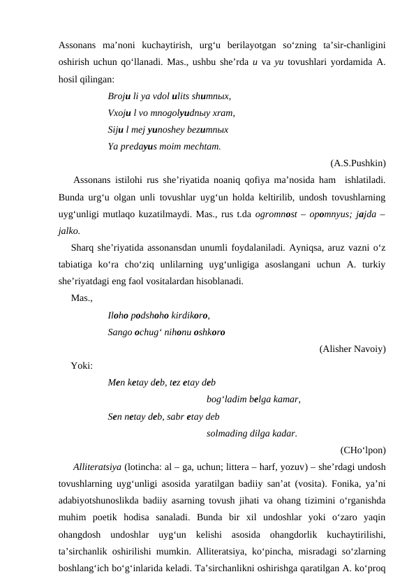 Assonans ma’noni  kuchaytirish,  urg‘u  berilayotgan  so‘zning  ta’sir-chanligini
oshirish uchun qo‘llanadi. Mas., ushbu she’rda u va yu tovushlari yordamida A.
hosil qilingan:
Broju li ya vdol ulits shumnыx,
Vxoju l vo mnogolyudnыy xram,
Siju l mej yunoshey bezumnыx
Ya predayus moim mechtam. 
(A.S.Pushkin)
Assonans istilohi rus she’riyatida noaniq qofiya ma’nosida ham  ishlatiladi.
Bunda urg‘u olgan unli tovushlar uyg‘un holda keltirilib, undosh tovushlarning
uyg‘unligi mutlaqo kuzatilmaydi. Mas., rus t.da ogromnost – opomnyus; jajda –
jalko. 
Sharq she’riyatida assonansdan unumli foydalaniladi. Ayniqsa, aruz vazni o‘z
tabiatiga  ko‘ra  cho‘ziq  unlilarning  uyg‘unligiga  asoslangani  uchun  A.  turkiy
she’riyatdagi eng faol vositalardan hisoblanadi. 
Mas.,
Iloho podshoho kirdikoro,
Sango ochug‘ nihonu oshkoro
(Alisher Navoiy)
     Yoki:
Men ketay deb, tez etay deb 
bog‘ladim belga kamar,
Sen netay deb, sabr etay deb
solmading dilga kadar.
(CHo‘lpon)
Alliteratsiya (lotincha: al – ga, uchun; littera – harf, yozuv) – she’rdagi undosh
tovushlarning uyg‘unligi asosida yaratilgan badiiy san’at (vosita). Fonika, ya’ni
adabiyotshunoslikda badiiy asarning tovush jihati va ohang tizimini o‘rganishda
muhim  poetik  hodisa  sanaladi.  Bunda  bir  xil  undoshlar  yoki  o‘zaro  yaqin
ohangdosh  undoshlar  uyg‘un  kelishi  asosida  ohangdorlik  kuchaytirilishi,
ta’sirchanlik oshirilishi mumkin.  Alliteratsiya, ko‘pincha, misradagi so‘zlarning
boshlang‘ich bo‘g‘inlarida keladi. Ta’sirchanlikni oshirishga qaratilgan A. ko‘proq
