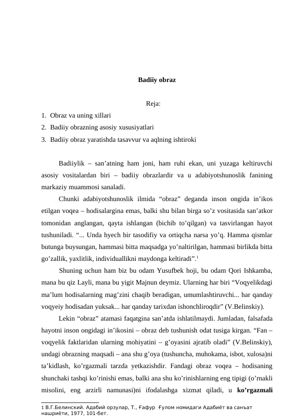 Badiiy obraz
Reja:
1. Obraz va uning xillari
2. Badiiy obrazning asosiy xususiyatlari
3. Badiiy obraz yaratishda tasavvur va aqlning ishtiroki
Badiiylik – san’atning ham joni, ham ruhi ekan, uni yuzaga keltiruvchi
asosiy  vositalardan  biri  –  badiiy  obrazlardir  va  u  adabiyotshunoslik  fanining
markaziy muammosi sanaladi. 
Chunki  adabiyotshunoslik  ilmida  “obraz”  deganda  inson  ongida  in’ikos
etilgan voqea – hodisalargina emas, balki shu bilan birga so’z vositasida san’atkor
tomonidan anglangan, qayta ishlangan (bichib to’qilgan) va tasvirlangan hayot
tushuniladi. “... Unda hyech bir tasodifiy va ortiqcha narsa yo’q. Hamma qismlar
butunga buysungan, hammasi bitta maqsadga yo’naltirilgan, hammasi birlikda bitta
go’zallik, yaxlitlik, individuallikni maydonga keltiradi”.1 
Shuning uchun ham biz bu odam Yusufbek hoji, bu odam Qori Ishkamba,
mana bu qiz Layli, mana bu yigit Majnun deymiz. Ularning har biri “Voqyelikdagi
ma’lum hodisalarning mag’zini chaqib beradigan, umumlashtiruvchi... har qanday
voqyeiy hodisadan yuksak... har qanday tarixdan ishonchliroqdir” (V.Belinskiy).
Lekin “obraz” atamasi faqatgina san’atda ishlatilmaydi. Jumladan, falsafada
hayotni inson ongidagi in’ikosini – obraz deb tushunish odat tusiga kirgan. “Fan –
voqyelik faktlaridan ularning mohiyatini – g’oyasini ajratib oladi” (V.Belinskiy),
undagi obrazning maqsadi – ana shu g’oya (tushuncha, muhokama, isbot, xulosa)ni
ta’kidlash, ko’rgazmali tarzda yetkazishdir. Fandagi obraz voqea – hodisaning
shunchaki tashqi ko’rinishi emas, balki ana shu ko’rinishlarning eng tipigi (o’rnakli
misolini,  eng  arzirli  namunasi)ni  ifodalashga  xizmat  qiladi,  u  ko’rgazmali
1 В.Г.Белинский. Адабий орзулар, Т., Ғафур  Ғулом номидаги Адабиёт ва санъат 
нашриёти, 1977, 101-бет.
