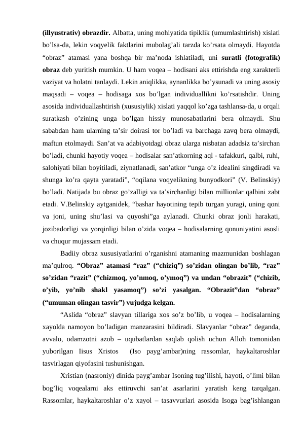 (illyustrativ) obrazdir. Albatta, uning mohiyatida tipiklik (umumlashtirish) xislati
bo’lsa-da, lekin voqyelik faktlarini mubolag’ali tarzda ko’rsata olmaydi. Hayotda
“obraz” atamasi  yana boshqa bir ma’noda ishlatiladi, uni  suratli (fotografik)
obraz deb yuritish mumkin. U ham voqea – hodisani aks ettirishda eng xarakterli
vaziyat va holatni tanlaydi. Lekin aniqlikka, aynanlikka bo’ysunadi va uning asosiy
maqsadi  –  voqea  –  hodisaga  xos  bo’lgan  individuallikni  ko’rsatishdir.  Uning
asosida individuallashtirish (xususiylik) xislati yaqqol ko’zga tashlansa-da, u orqali
suratkash  o’zining  unga  bo’lgan  hissiy  munosabatlarini  bera  olmaydi.  Shu
sababdan ham ularning ta’sir doirasi tor bo’ladi va barchaga zavq bera olmaydi,
maftun etolmaydi. San’at va adabiyotdagi obraz ularga nisbatan adadsiz ta’sirchan
bo’ladi, chunki hayotiy voqea – hodisalar san’atkorning aql - tafakkuri, qalbi, ruhi,
salohiyati bilan boyitiladi, ziynatlanadi, san’atkor “unga o’z idealini singdiradi va
shunga ko’ra qayta yaratadi”, “oqilana voqyelikning bunyodkori” (V. Belinskiy)
bo’ladi. Natijada bu obraz go’zalligi va ta’sirchanligi bilan millionlar qalbini zabt
etadi. V.Belinskiy aytganidek, “bashar hayotining tepib turgan yuragi, uning qoni
va  joni,  uning  shu’lasi  va  quyoshi”ga  aylanadi.  Chunki  obraz  jonli  harakati,
jozibadorligi va yorqinligi bilan o’zida voqea – hodisalarning qonuniyatini asosli
va chuqur mujassam etadi. 
Badiiy obraz xususiyatlarini o’rganishni atamaning mazmunidan boshlagan
ma’qulroq.  “Obraz” atamasi “raz” (“chiziq”) so’zidan olingan bo’lib, “raz”
so’zidan “razit” (“chizmoq, yo’nmoq, o’ymoq”) va undan “obrazit” (“chizib,
o’yib,  yo’nib  shakl  yasamoq”)  so’zi  yasalgan.  “Obrazit”dan  “obraz”
(“umuman olingan tasvir”) vujudga kelgan.  
“Aslida “obraz” slavyan tillariga xos so’z bo’lib, u voqea – hodisalarning
xayolda namoyon bo’ladigan manzarasini bildiradi. Slavyanlar “obraz” deganda,
avvalo, odamzotni azob – uqubatlardan saqlab qolish uchun Alloh tomonidan
yuborilgan  Iisus  Xristos   (Iso  payg’ambar)ning  rassomlar,  haykaltaroshlar
tasvirlagan qiyofasini tushunishgan. 
Xristian (nasroniy) dinida payg’ambar Isoning tug’ilishi, hayoti, o’limi bilan
bog’liq  voqealarni  aks  ettiruvchi  san’at  asarlarini  yaratish  keng  tarqalgan.
Rassomlar, haykaltaroshlar o’z xayol – tasavvurlari asosida Isoga bag’ishlangan
